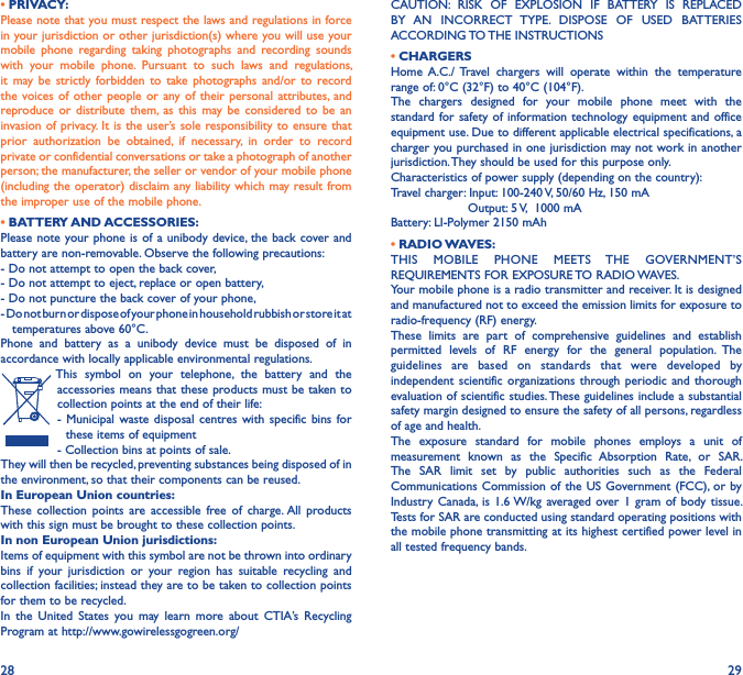28 29• PRIVACY:Please note that you must respect the laws and regulations in force in your jurisdiction or other jurisdiction(s) where you will use your mobile  phone  regarding  taking  photographs  and  recording  sounds with  your  mobile  phone.  Pursuant  to  such  laws  and  regulations, it  may be  strictly  forbidden  to  take  photographs and/or  to  record the voices  of other  people  or  any of  their personal  attributes, and reproduce or  distribute  them, as  this  may be  considered  to  be  an invasion of privacy. It is the user’s sole responsibility to ensure that prior  authorization  be  obtained,  if  necessary,  in  order  to  record private or confidential conversations or take a photograph of another person; the manufacturer, the seller or vendor of your mobile phone (including the operator) disclaim any liability which may result from the improper use of the mobile phone.• BATTERY AND ACCESSORIES:Please note your phone is of  a unibody device, the  back cover and battery are non-removable. Observe the following precautions:- Do not attempt to open the back cover,- Do not attempt to eject, replace or open battery,- Do not puncture the back cover of your phone,- Do not burn or dispose of your phone in household rubbish or store it at     temperatures above 60°C.Phone  and  battery  as  a  unibody  device  must  be  disposed  of  in accordance with locally applicable environmental regulations.This  symbol  on  your  telephone,  the  battery  and  the accessories means that these products must be taken to collection points at the end of their life:-  Municipal waste  disposal  centres  with specific bins  for these items of equipment- Collection bins at points of sale. They will then be recycled, preventing substances being disposed of in the environment, so that their components can be reused.In European Union countries:These  collection  points  are  accessible  free  of  charge. All  products with this sign must be brought to these collection points.In non European Union jurisdictions:Items of equipment with this symbol are not be thrown into ordinary bins  if  your  jurisdiction  or  your  region  has  suitable  recycling  and collection facilities; instead they are to be taken to collection points for them to be recycled.In  the  United  States  you  may  learn  more  about  CTIA’s  Recycling Program at http://www.gowirelessgogreen.org/CAUTION:  RISK  OF  EXPLOSION  IF  BATTERY  IS  REPLACED BY  AN  INCORRECT  TYPE.  DISPOSE  OF  USED  BATTERIES ACCORDING TO THE INSTRUCTIONS• CHARGERSHome  A.C./  Travel  chargers  will  operate  within  the  temperature range of: 0°C (32°F) to 40°C (104°F).The  chargers  designed  for  your  mobile  phone  meet  with  the standard for safety of  information technology  equipment and  office equipment use. Due to different applicable electrical specifications, a charger you purchased in one jurisdiction may not work in another jurisdiction. They should be used for this purpose only.Characteristics of power supply (depending on the country):Travel charger: Input: 100-240 V, 50/60 Hz, 150 mA                    Output: 5 V,  1000 mABattery: LI-Polymer 2150 mAh• RADIO WAVES:THIS  MOBILE  PHONE  MEETS  THE  GOVERNMENT’S REQUIREMENTS FOR EXPOSURE TO RADIO WAVES.Your mobile phone is a radio transmitter and receiver. It is designed and manufactured not to exceed the emission limits for exposure to radio-frequency (RF) energy.These  limits  are  part  of  comprehensive  guidelines  and  establish permitted  levels  of  RF  energy  for  the  general  population.  The guidelines  are  based  on  standards  that  were  developed  by independent scientific  organizations  through periodic and  thorough evaluation of scientific studies. These guidelines include a substantial safety margin designed to ensure the safety of all persons, regardless of age and health.The  exposure  standard  for  mobile  phones  employs  a  unit  of measurement  known  as  the  Specific  Absorption  Rate,  or  SAR. The  SAR  limit  set  by  public  authorities  such  as  the  Federal Communications Commission of the  US Government (FCC), or by Industry  Canada, is  1.6 W/kg averaged over 1  gram  of body  tissue. Tests for SAR are conducted using standard operating positions with the mobile phone transmitting at its highest certified power level in all tested frequency bands.