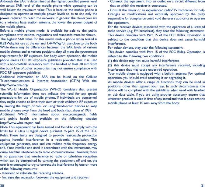 30 31Although the SAR is determined at the highest certified power level, the  actual  SAR  level  of  the  mobile  phone  while  operating  can  be well below the maximum value. This is because the mobile phone is designed to operate at multiple  power levels so  as to use  only the power required to reach the network. In general, the closer you are to a  wireless  base station  antenna, the  lower the  power output  of the mobile phone.Before  a  mobile  phone  model  is  available  for  sale  to  the  public, compliance with national regulations and standards must be shown.The highest SAR value for this model mobile phone when tested is 0.82 W/kg for use at the ear and 1.44 W/kg for use close to the body.While there  may be differences between the SAR  levels of various mobile phones and at various positions, they all meet the government requirement for RF exposure. For body-worn operation, the mobile phone  meets FCC  RF  exposure  guidelines provided  that  it is  used with a non-metallic accessory with the handset at least 10 mm from the body. Use of other accessories may not ensure compliance with FCC RF exposure guidelines.Additional  information  on  SAR  can  be  found  on  the  Cellular Telecommunications  &amp;  Internet  Association  (CTIA)  Web  site:  http://www.ctia.org/The  World  Health  Organization  (WHO)  considers  that  present scientific  information  does  not  indicate  the  need  for  any  special precautions for  use  of  mobile  phones. If  individuals  are  concerned, they might choose to limit their own or their children’s RF exposure by limiting the length of calls, or using “hands-free” devices to keep mobile phones away from the head and body. (fact sheet n°193). Additional  WHO  information  about  electromagnetic  fields and  public  health  are  available  on  the  following  website:  http://www.who.int/peh-emf.Note: This equipment has been tested and found to comply with the limits  for  a  Class  B  digital  device  pursuant  to  part  15  of  the  FCC Rules. These  limits  are  designed  to  provide  reasonable  protection against  harmful  interference  in  a  residential  installation.  This equipment  generates, uses  and  can  radiate  radio  frequency  energy and, if not installed and used in accordance with the instructions, may cause harmful interference to radio communications. However, there is  no  guarantee  that  interference  to  radio  or  television  reception, which can be  determined by turning  the equipment off  and on, the user is encouraged to try to correct the interference by one or more of the following measures:- Reorient or relocate the receiving antenna.- Increase the separation between the equipment and receiver.-  Connect  the equipment  into  an outlet  on a  circuit different from that to which the receiver is connected.- Consult the dealer or an experienced radio/ TV technician for help.Changes  or  modifications  not  expressly  approved  by  the  party responsible for compliance could void the user’s authority to operate the equipment.For the receiver devices associated with the operation of a licensed radio service (e.g. FM broadcast), they bear the following statement:This  device complies  with  Part  15  of  the  FCC  Rules.  Operation  is subject  to  the  condition  that  this  device  does  not  cause  harmful interference.For other devices, they bear the following statement:This  device complies  with  Part  15  of  the  FCC  Rules.  Operation  is subject to the following two conditions:(1) this device may not cause harmful interference(2)  this  device  must  accept  any  interference  received,  including interference that may cause undesired operation.Your mobile phone is  equipped with a built-in  antenna.  For optimal operation, you should avoid touching it or degrading it.As  mobile  devices  offer  a  range  of  functions,  they  can  be  used  in positions  other  than  against  your  ear.  In  such  circumstances  the device will be compliant with the guidelines when used with headset or  usb  data  cable.  If  you  are  using  another  accessory  ensure  that whatever product is used is free of any metal and that it positions the mobile phone at least 10 mm away from the body.