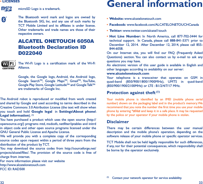 32 33• LICENSESmicroSD Logo is a trademark.The  Bluetooth  word  mark  and  logos  are  owned  by the  Bluetooth  SIG,  Inc.  and  any  use of  such marks  by TCT  Mobile  Limited  and  its  affiliates  is  under  license. Other  trademarks and trade names  are  those  of their respective owners. ALCATEL ONETOUCH 6050ABluetooth Declaration ID D022040The Wi-Fi  Logo  is  a  certification  mark  of  the  Wi-Fi Alliance.Google,  the  Google  logo,  Android,  the Android  logo, Google  SearchTM,  Google  MapsTM,  GmailTM,  YouTube, Google Play Store, Google LatitudeTM and Google TalkTM are trademarks of Google Inc.The Android  robot  is  reproduced  or  modified  from  work  created and shared by Google and used according to terms described in the Creative Commons 3.0 Attribution License (the text will show when you  touch  and  hold  Google  legal   in  Settings\About  phone\Legal information). (1)You have purchased a  product which uses  the open  source (http://opensource.org/) programs mtd, msdosfs, netfilter/iptables and initrd in object code and other open source programs licensed under the GNU General Public License and Apache License.We  will  provide  you  with  a  complete  copy  of  the  corresponding source codes upon request within a period of three years from the distribution of the product by TCT.You  may  download  the  source  codes  from  http://sourceforge.net/projects/alcatel/files/. The  provision  of  the  source  code  is  free  of charge from internet.For more information please visit our website  http://www.alcatelonetouch.comFCC ID: RAD500General information•  Website: www.alcatelonetouch.com•  Facebook: www.facebook.com/ALCATELONETOUCHCanada•  Twitter: www.twitter.com/alcatel1touch•  Hot  Line  Number:  In  North America,  call  877-702-3444  for technical  support.    In  Canada,  please  call  888-841-5371  prior  to December  12,  2014.   After  December  12,  2014,  please  call  855-844-6058.On  our  Internet  site,  you  will  find  our  FAQ  (Frequently  Asked Questions)  section. You  can  also  contact  us  by  e-mail  to  ask  any questions you may have. An  electronic  version  of  this  user  guide  is  available  in  English  and other languages according to availability on our server: www�alcatelonetouch�comYour  telephone  is  a  transceiver  that  operates  on  GSM  in quad-band  (850/900/1800/1900MHz),  UMTS  in  quad-band (850/900/1900/2100MHz) or LTE : B1/2/4/7/17 MHz.Protection against theft (1)Your  mobile  phone  is  identified  by  an  IMEI  (mobile  phone  serial number) shown on the packaging label and in the product’s memory. We recommend that you note the number the first time you use your mobile phone by entering *#06# and keep it in a safe place. It may be requested by the police or your operator if your mobile phone is stolen. DisclaimerThere  may  be  certain  differences  between  the  user  manual description  and  the  mobile  phone’s  operation,  depending  on  the software release of your mobile phone or specific operator services.TCT Mobile shall not be held legally responsible for such differences, if any, nor for their potential consequences, which responsibility shall be borne by the operator exclusively.(1)  Contact your network operator for service availability.
