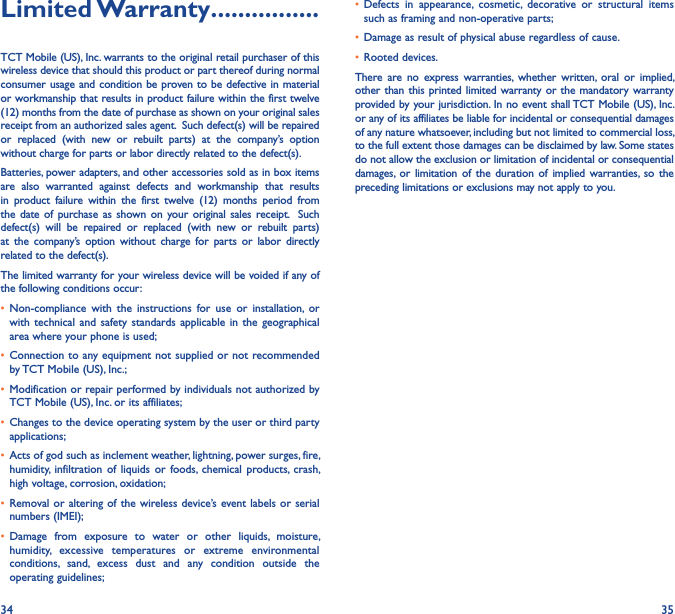 34 35Limited Warranty ����������������TCT Mobile (US), Inc. warrants to the original retail purchaser of this wireless device that should this product or part thereof during normal consumer usage and condition be proven to be defective in material or workmanship that results in product failure within the first twelve (12) months from the date of purchase as shown on your original sales receipt from an authorized sales agent.  Such defect(s) will be repaired or  replaced  (with  new  or  rebuilt  parts)  at  the  company’s  option without charge for parts or labor directly related to the defect(s). Batteries, power adapters, and other accessories sold as in box items are  also  warranted  against  defects  and  workmanship  that  results in  product  failure  within  the  first  twelve  (12)  months  period  from the date of  purchase as  shown on  your original sales receipt.    Such defect(s)  will  be  repaired  or  replaced  (with  new  or  rebuilt  parts) at  the  company’s  option  without  charge  for  parts  or  labor  directly related to the defect(s). The limited warranty for your wireless device will be voided if any of the following conditions occur: • Non-compliance  with  the  instructions  for  use  or  installation,  or with  technical and  safety  standards applicable  in  the  geographical area where your phone is used;• Connection to any equipment not supplied or not recommended by TCT Mobile (US), Inc.;• Modification or repair performed by individuals not authorized by TCT Mobile (US), Inc. or its affiliates; • Changes to the device operating system by the user or third party applications;• Acts of god such as inclement weather, lightning, power surges, fire, humidity,  infiltration  of  liquids  or  foods,  chemical  products,  crash, high voltage, corrosion, oxidation;• Removal or altering  of the wireless device’s event labels or serial numbers (IMEI);• Damage  from  exposure  to  water  or  other  liquids,  moisture, humidity,  excessive  temperatures  or  extreme  environmental conditions,  sand,  excess  dust  and  any  condition  outside  the operating guidelines;• Defects  in  appearance,  cosmetic,  decorative  or  structural  items such as framing and non-operative parts;• Damage as result of physical abuse regardless of cause. • Rooted devices.There  are  no  express  warranties,  whether  written,  oral  or  implied, other than this printed limited warranty or the mandatory warranty provided by your jurisdiction. In no event shall TCT Mobile (US), Inc. or any of its affiliates be liable for incidental or consequential damages of any nature whatsoever, including but not limited to commercial loss, to the full extent those damages can be disclaimed by law. Some states do not allow the exclusion or limitation of incidental or consequential damages,  or  limitation of the  duration  of  implied  warranties,  so  the preceding limitations or exclusions may not apply to you.