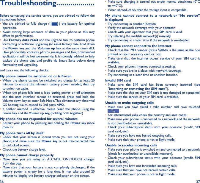 36 37Troubleshooting�������������������Before contacting the service centre, you are advised to follow the instructions below:• You  are  advised  to  fully  charge  (    )  the  battery  for  optimal operation.• Avoid  storing  large  amounts  of  data  in  your  phone  as  this  may affect its performance.• Use Factory data reset and the upgrade tool to perform phone formatting or software upgrading (to reset factory data, hold down the Power key and  the Volume up  key at  the  same time). ALL User phone data: contacts, photos, messages and files, downloaded applications will be lost permanently. It is strongly advised to fully backup  the  phone  data  and  profile  via  Smart  Suite  before  doing formatting and upgrading. and carry out the following checks:My phone cannot be switched on or is frozen • When  the  phone  cannot  be  switched  on,  charge  for  at  least  20 minutes to  ensure  the  minimum battery power  needed,  then  try to switch on again.• When the  phone falls  into a  loop during  power on-off animation and  the  user  interface  cannot  be  accessed,  press  and  hold  the Volume down key to enter Safe Mode. This eliminates any abnormal OS booting issues caused by 3rd party APKs.• If  neither  method  is  effective,  please  reset  the  phone  using  the Power key and the Volume up key, (holding both together).My phone has not responded for several minutes• Restart your phone by pressing and holding the Power key more then 9s.My phone turns off by itself• Check  that  your  screen  is  locked  when  you  are  not  using  your phone,  and  make  sure  the  Power  key  is  not  mis-contacted  due to unlocked screen.• Check the battery charge level.My phone cannot charge properly• Make  sure  you  are  using  an  ALCATEL  ONETOUCH  charger from the box.• Make sure  that  your  battery  is  not  completely  discharged; if  the battery  power  is  empty  for  a  long  time,  it  may  take  around  20 minutes to display the battery charger indicator on the screen.• Make sure  charging  is carried  out  under  normal  conditions  (0°C to +40°C).• When abroad, check that the voltage input is compatible.My  phone  cannot  connect  to  a  network  or  “No  service” is displayed• Try connecting in another location.• Verify the network coverage with your operator.• Check with your operator that your SIM card is valid.• Try selecting the available network(s) manually.• Try connecting at a later time if the network is overloaded.My phone cannot connect to the Internet• Check that the IMEI number (press *#06#) is the same as the one printed on your warranty card or box.• Make  sure  that  the  internet  access  service  of  your  SIM  card  is available.• Check your phone&apos;s Internet connecting settings.• Make sure you are in a place with network coverage.• Try connecting at a later time or another location.Invalid SIM card• Make  sure  the  SIM  card  has  been  correctly  inserted  (see &quot;Inserting or removing the SIM card&quot;).• Make sure the chip on your SIM card is not damaged or scratched.• Make sure the service of your SIM card is available.Unable to make outgoing calls• Make  sure  you  have  dialed  a  valid  number  and  have  touched  .• For international calls, check the country and area codes.• Make sure your phone is connected to a network, and the network is not overloaded or unavailable.• Check  your  subscription  status  with  your  operator  (credit,  SIM card valid, etc.).• Make sure you have not barred outgoing calls.• Make sure that your phone is not in flight mode.Unable to receive incoming calls• Make sure your phone is switched on and connected to a network (check for overloaded or unavailable network).• Check  your  subscription  status  with  your  operator  (credit,  SIM card valid, etc.).• Make sure you have not forwarded incoming calls.• Make sure that you have not barred certain calls.• Make sure that your phone is not in flight mode.