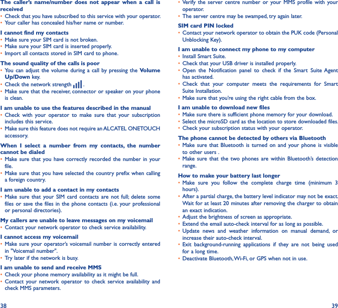 38 39The  caller’s  name/number  does  not  appear  when  a  call  is received• Check that you have subscribed to this service with your operator.• Your caller has concealed his/her name or number.I cannot find my contacts• Make sure your SIM card is not broken.• Make sure your SIM card is inserted properly.• Import all contacts stored in SIM card to phone.The sound quality of the calls is poor• You can  adjust the  volume during a call by pressing the  Volume Up/Down key.• Check the network strength   .• Make sure that the receiver, connector or speaker on your phone is clean.I am unable to use the features described in the manual• Check  with  your  operator  to  make  sure  that  your  subscription includes this service.• Make sure this feature does not require an ALCATEL ONETOUCH accessory.When  I  select  a  number  from  my  contacts,  the  number cannot be dialed• Make sure that  you have correctly recorded the  number  in your file.• Make sure that you have selected the country prefix when calling a foreign country.I am unable to add a contact in my contacts• Make sure  that your SIM  card contacts are  not  full;  delete  some files or save the files in the phone contacts (i.e. your professional or personal directories).My callers are unable to leave messages on my voicemail• Contact your network operator to check service availability.I cannot access my voicemail• Make sure your operator’s voicemail number is correctly entered in &quot;Voicemail number&quot;.• Try later if the network is busy.I am unable to send and receive MMS• Check your phone memory availability as it might be full.• Contact  your network  operator  to  check  service  availability  and check MMS parameters.• Verify  the  server centre  number  or  your MMS  profile  with  your operator.• The server centre may be swamped, try again later.SIM card PIN locked• Contact your network operator to obtain the PUK code (Personal Unblocking Key).I am unable to connect my phone to my computer• Install Smart Suite.• Check that your USB driver is installed properly.• Open  the  Notification  panel  to  check  if  the  Smart  Suite Agent has activated.• Check  that  your  computer  meets  the  requirements  for  Smart Suite Installation.• Make sure that you’re using the right cable from the box.I am unable to download new files• Make sure there is sufficient phone memory for your download.• Select the microSD card as the location to store downloaded files.• Check your subscription status with your operator.The phone cannot be detected by others via Bluetooth• Make sure that  Bluetooth  is turned  on  and your  phone is  visible to other users .• Make sure  that the two  phones  are within  Bluetooth’s  detection range.How to make your battery last longer• Make  sure  you  follow  the  complete  charge  time  (minimum  3 hours).• After a partial charge, the battery level indicator may not be exact. Wait for at least 20 minutes after removing the charger to obtain an exact indication.• Adjust the brightness of screen as appropriate.• Extend the email auto-check interval for as long as possible.• Update  news  and  weather  information  on  manual  demand,  or increase their auto-check interval.• Exit  background-running  applications  if  they  are  not  being  used for a long time.• Deactivate Bluetooth, Wi-Fi, or GPS when not in use.