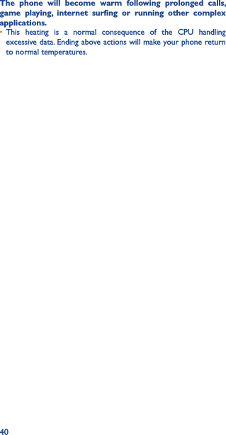 40The  phone  will  become  warm  following  prolonged  calls, game  playing,  internet  surfing  or  running  other  complex applications� • This  heating  is  a  normal  consequence  of  the  CPU  handling excessive data. Ending above actions will make your phone return to normal temperatures.