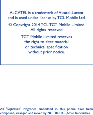 ALCATEL is a trademark of Alcatel-Lucent and is used under license by TCL Mobile Ltd.© Copyright 2014 TCL TCT Mobile Limited                    All rights reservedTCT Mobile Limited reserves                                 the right to alter material  or technical specification  without prior notice.All  &quot;Signature&quot;  ringtones  embedded  in  this  phone  have  been composed, arranged and mixed by NU TROPIC (Amar Kabouche).