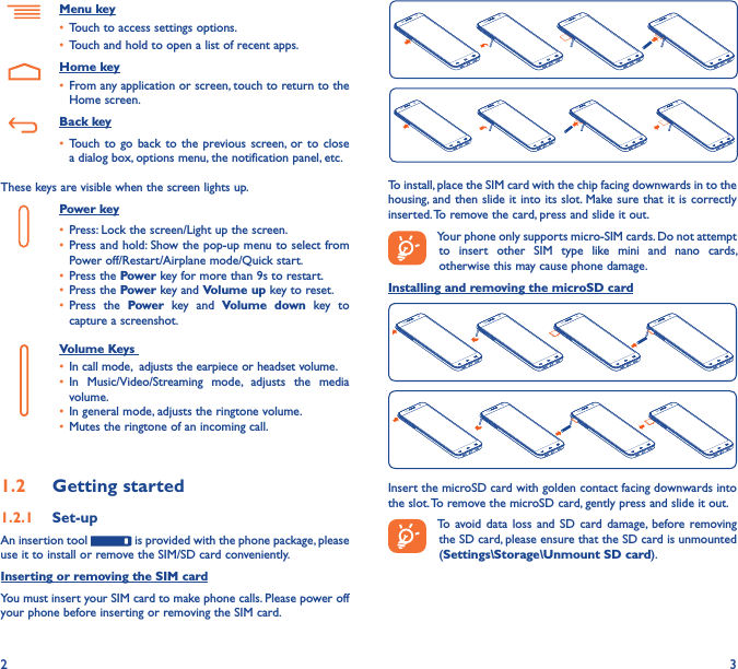2 3  To install, place the SIM card with the chip facing downwards in to the housing, and then slide it into its slot. Make sure that it is correctly inserted. To remove the card, press and slide it out.Your phone only supports micro-SIM cards. Do not attempt to  insert  other  SIM  type  like  mini  and  nano  cards, otherwise this may cause phone damage.Installing and removing the microSD cardInsert the microSD card with golden contact facing downwards into the slot. To remove the microSD card, gently press and slide it out.To avoid data  loss  and  SD  card damage,  before removing the SD card, please ensure that the SD card is unmounted (Settings\Storage\Unmount SD card).Menu key• Touch to access settings options.• Touch and hold to open a list of recent apps.    Home key• From any application or screen, touch to return to the Home screen.   Back key• Touch to  go back to  the  previous screen,  or to  close a dialog box, options menu, the notification panel, etc.These keys are visible when the screen lights up.Power key• Press: Lock the screen/Light up the screen.• Press and hold: Show the pop-up menu to select from Power off/Restart/Airplane mode/Quick start.• Press the Power key for more than 9s to restart.• Press the Power key and Volume up key to reset.• Press  the  Power  key  and  Volume  down  key  to capture a screenshot.     Volume Keys • In call mode,  adjusts the earpiece or headset volume.• In  Music/Video/Streaming  mode,  adjusts  the  media volume.• In general mode, adjusts the ringtone volume.• Mutes the ringtone of an incoming call.1�2  Getting started1�2�1  Set-upAn insertion tool   is provided with the phone package, please use it to install or remove the SIM/SD card conveniently.Inserting or removing the SIM cardYou must insert your SIM card to make phone calls. Please power off your phone before inserting or removing the SIM card.