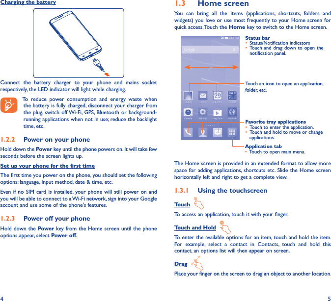 4 5Charging the batteryConnect  the  battery  charger  to  your  phone  and  mains  socket respectively, the LED indicator will light while charging.    To  reduce  power  consumption  and  energy  waste  when the battery is fully charged, disconnect your charger from the plug; switch off Wi-Fi,  GPS, Bluetooth  or background-running applications when not in use; reduce the backlight time, etc.1�2�2  Power on your phoneHold down the Power key until the phone powers on. It will take few seconds before the screen lights up.Set up your phone for the first timeThe first time you power on the phone, you should set the following options: language, Input method, date &amp; time, etc.Even if no  SIM card is  installed, your phone will  still power on  and you will be able to connect to a Wi-Fi network, sign into your Google account and use some of the phone&apos;s features. 1�2�3  Power off your phoneHold down the Power key from the Home screen until the phone options appear, select Power off.1�3  Home screenYou  can  bring  all  the  items  (applications,  shortcuts,  folders  and widgets) you love or use most frequently to your Home screen for quick access. Touch the Home key to switch to the Home screen.Application tab• Touch to open main menu.Status bar• Status/Notification indicators • Touch and  drag down to  open the notification panel.Touch an icon to open an application, folder, etc.Favorite tray applications• Touch to enter the application.• Touch and hold to move or change applications.The Home screen is provided in an extended format to allow more space for adding  applications,  shortcuts etc.  Slide the  Home screen horizontally left and right to get a complete view. 1�3�1  Using the touchscreenTouch  To access an application, touch it with your finger.Touch and Hold  To enter the available options for an item, touch and hold the item. For  example,  select  a  contact  in  Contacts,  touch  and  hold  this contact, an options list will then appear on screen.Drag  Place your finger on the screen to drag an object to another location.