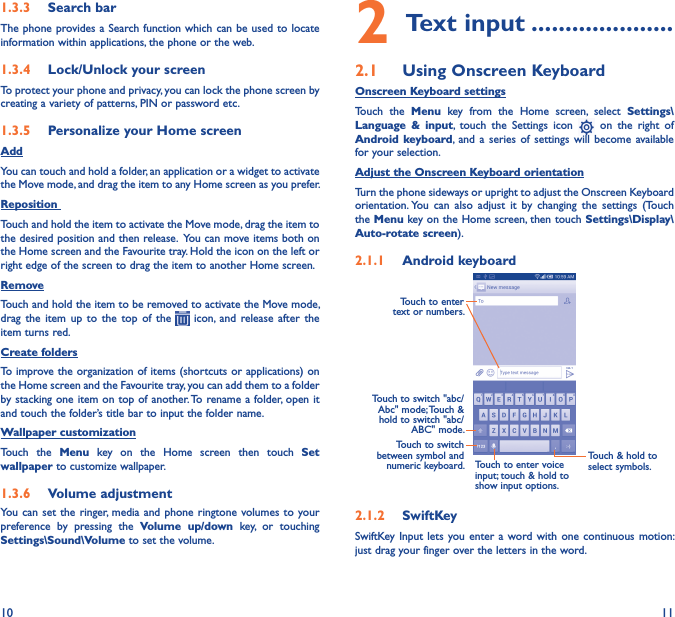 10 111�3�3  Search barThe phone provides a Search function which can be used to locate information within applications, the phone or the web. 1�3�4  Lock/Unlock your screenTo protect your phone and privacy, you can lock the phone screen by creating a variety of patterns, PIN or password etc.1�3�5  Personalize your Home screenAddYou can touch and hold a folder, an application or a widget to activate the Move mode, and drag the item to any Home screen as you prefer.Reposition Touch and hold the item to activate the Move mode, drag the item to the desired position and then release.  You can move items both on the Home screen and the Favourite tray. Hold the icon on the left or right edge of the screen to drag the item to another Home screen.RemoveTouch and hold the item to be removed to activate the Move mode, drag  the  item  up  to  the  top  of  the    icon, and  release  after  the item turns red.Create foldersTo improve the organization of items (shortcuts or applications) on the Home screen and the Favourite tray, you can add them to a folder by stacking one item on top of another. To rename a folder, open it and touch the folder’s title bar to input the folder name.Wallpaper customizationTouch  the  Menu  key  on  the  Home  screen  then  touch  Set wallpaper to customize wallpaper.1�3�6  Volume adjustmentYou can  set the  ringer, media and  phone ringtone  volumes to your preference  by  pressing  the  Volume  up/down  key,  or  touching Settings\Sound\Volume to set the volume.2 Text input ���������������������2�1  Using Onscreen KeyboardOnscreen Keyboard settingsTouch  the  Menu  key  from  the  Home  screen,  select  Settings\Language  &amp;  input,  touch  the  Settings  icon    on  the  right  of Android keyboard, and a  series  of settings will  become  available for your selection. Adjust the Onscreen Keyboard orientationTurn the phone sideways or upright to adjust the Onscreen Keyboard orientation. You  can  also  adjust  it  by  changing  the  settings  (Touch the Menu key on the Home screen, then touch Settings\Display\Auto-rotate screen).2�1�1  Android keyboardTouch to switch between symbol and numeric keyboard.Touch &amp; hold to select symbols.Touch to enter text or numbers.Touch to enter voice input; touch &amp; hold to show input options.Touch to switch &quot;abc/Abc&quot; mode; Touch &amp; hold to switch &quot;abc/ABC&quot; mode.2�1�2  SwiftKeySwiftKey Input lets  you enter  a word with  one continuous  motion: just drag your finger over the letters in the word.