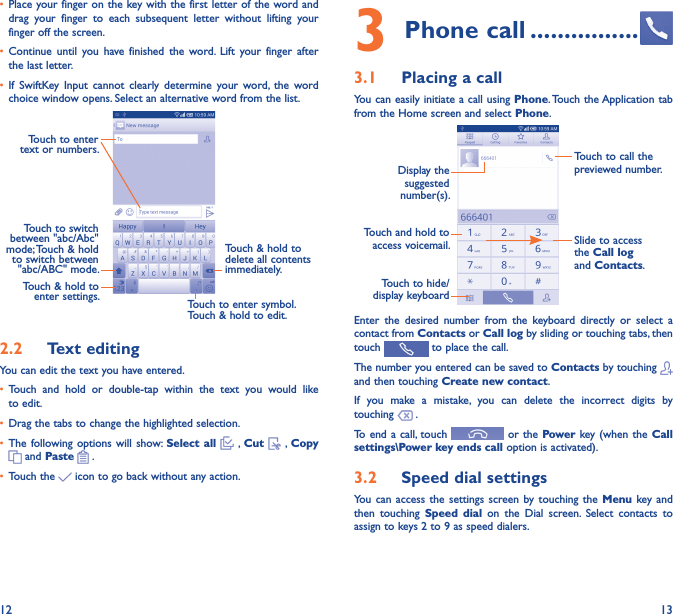 12 13• Place your finger on the key with the first letter of the word and drag  your  finger  to  each  subsequent  letter  without  lifting  your finger off the screen.• Continue  until  you  have  finished  the  word. Lift  your  finger  after the last letter.• If  SwiftKey  Input  cannot  clearly  determine  your  word,  the  word choice window opens. Select an alternative word from the list.Touch to enter text or numbers. Touch to switch  between &quot;abc/Abc&quot; mode; Touch &amp; hold to switch between &quot;abc/ABC&quot; mode.Touch to enter symbol. Touch &amp; hold to edit.Touch &amp; hold to  delete all contents  immediately.Touch &amp; hold to enter settings.2�2  Text editingYou can edit the text you have entered.• Touch  and  hold  or  double-tap  within  the  text  you  would  like to edit.• Drag the tabs to change the highlighted selection.• The following options  will show: Select all   , Cut   , Copy  and Paste   .   • Touch the   icon to go back without any action.3 Phone call ����������������3�1  Placing a callYou can easily initiate a call using Phone. Touch the Application tab from the Home screen and select Phone.Touch and hold to access voicemail.Display the suggested number(s).Slide to access the Call log and Contacts.Touch to call the previewed number.Touch to hide/display keyboardEnter  the  desired  number  from  the  keyboard  directly  or  select  a contact from Contacts or Call log by sliding or touching tabs, then touch   to place the call. The number you entered can be saved to Contacts by touching   and then touching Create new contact.If  you  make  a  mistake,  you  can  delete  the  incorrect  digits  by touching   .To end a call, touch   or the Power key (when the Call settings\Power key ends call option is activated).3�2  Speed dial settingsYou can  access  the settings  screen by  touching  the Menu  key and then  touching  Speed  dial  on  the  Dial  screen.  Select  contacts  to assign to keys 2 to 9 as speed dialers.