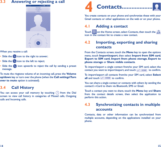 14 153�3  Answering or rejecting a call         When you receive a call:• Slide the   icon to the right to answer;• Slide the   icon to the left to reject;• Slide the   icon  upwards to reject  the call  by sending  a  preset message.To mute the ringtone volume of an incoming call, press the Volume up/down key or turn over the phone (when the Call settings\Turn over to mute option is activated).3�4  Call HistoryYou  can  access  your  call  memory  by  touching    from  the  Dial screen  to  view  call  history  in  categories  of  Missed  calls,  Outgoing calls and Incoming calls.4 Contacts �������������������You create contacts on your phone and synchronize these with your Gmail contacts or other applications on the web or on your phone.4�1  Adding a contactTouch   on the Home screen, select Contacts, then touch the   icon in the contact list to create a new contact.4�2  Importing, exporting and sharing contactsFrom the Contacts screen, touch the Menu key to open the options menu, touch Import/export, then select Import from SIM card, Export to  SIM card, Import from phone storage, Export to phone storage or Share visible contacts.To import/export a single contact from/to your SIM card, select the contact you want to import/export, and touch    to confirm.To import/export all contacts from/to your SIM card, select Select all and touch   to confirm.You can share a single contact or contacts with others by sending the contact&apos;s vCard to them via Bluetooth, SMS or Email.Touch a contact you want to share, touch the Menu key and Share from  the  contact  details  screen,  then  select  the  application  to perform this action. 4�3  Synchronizing contacts in multiple accountsContacts,  data  or  other  information  can  be  synchronized  from multiple  accounts,  depending  on  the  applications  installed  on  your phone.