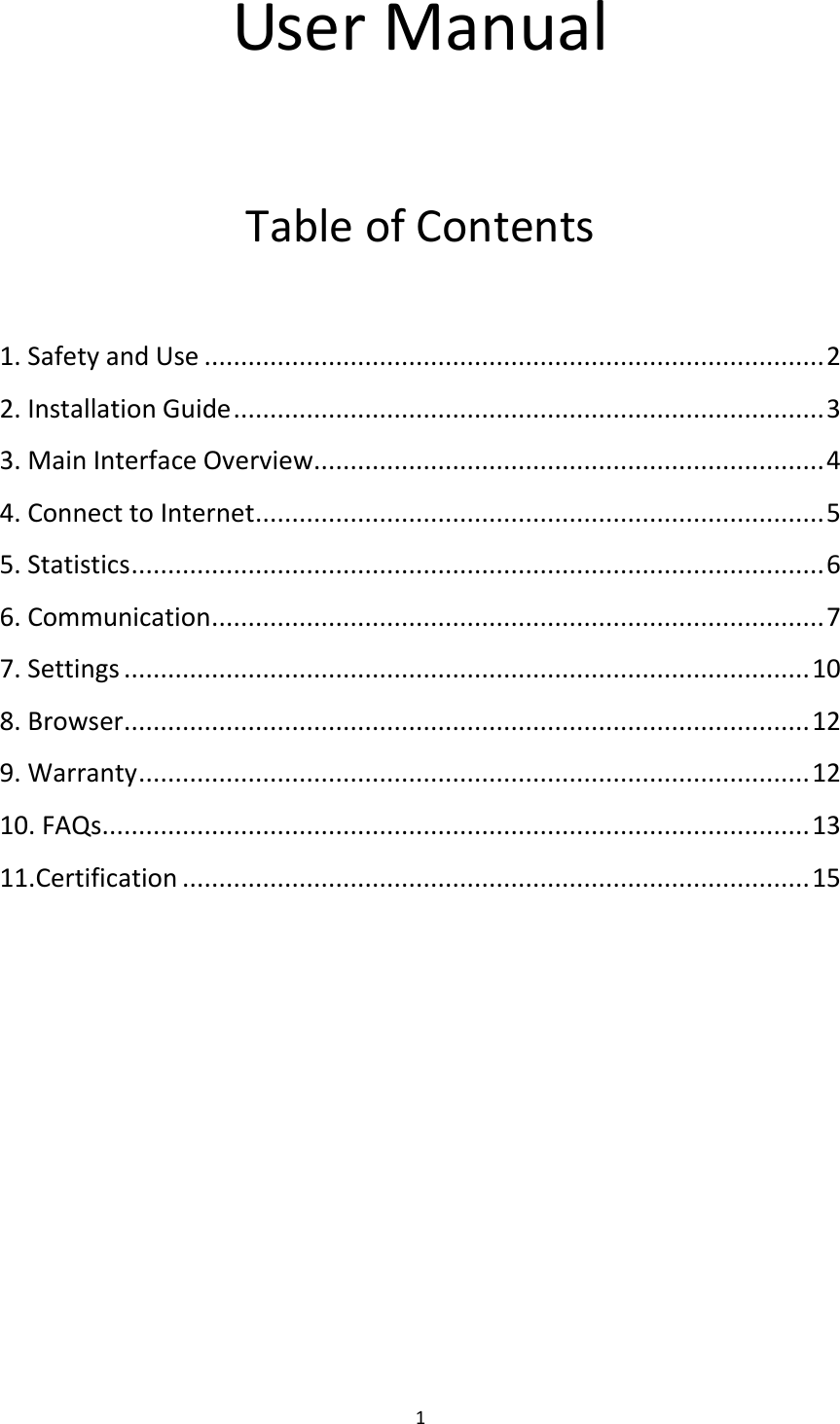  1 User Manual  Table of Contents  1. Safety and Use ..................................................................................... 2 2. Installation Guide ................................................................................. 3 3. Main Interface Overview ...................................................................... 4 4. Connect to Internet .............................................................................. 5 5. Statistics ............................................................................................... 6 6. Communication .................................................................................... 7 7. Settings .............................................................................................. 10 8. Browser .............................................................................................. 12 9. Warranty ............................................................................................ 12 10. FAQs ................................................................................................. 13 11.Certification ...................................................................................... 15            