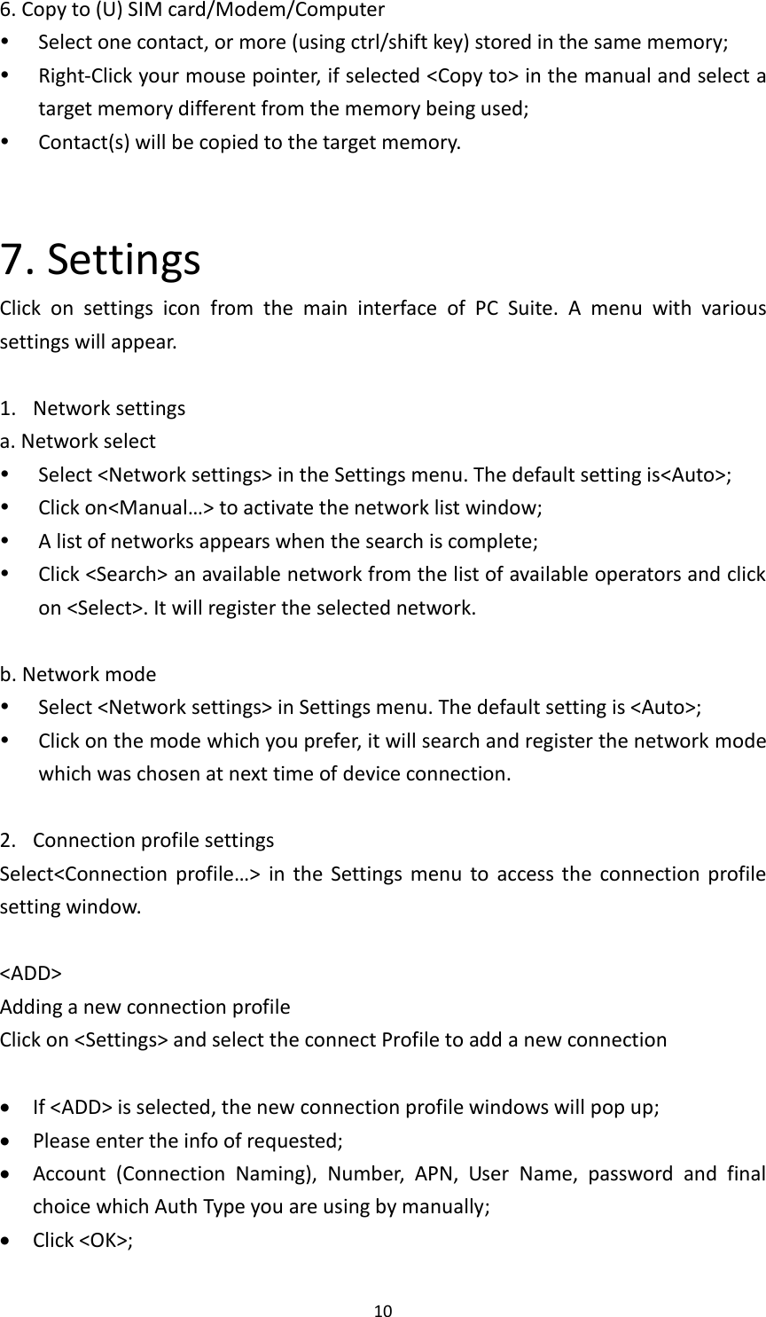  10 6. Copy to (U) SIM card/Modem/Computer  Select one contact, or more (using ctrl/shift key) stored in the same memory;  Right-Click your mouse pointer, if selected &lt;Copy to&gt; in the manual and select a target memory different from the memory being used;  Contact(s) will be copied to the target memory.     7. Settings Click  on  settings  icon  from  the  main  interface  of  PC  Suite.  A  menu  with  various settings will appear.  1. Network settings a. Network select  Select &lt;Network settings&gt; in the Settings menu. The default setting is&lt;Auto&gt;;  Click on&lt;Manual…&gt; to activate the network list window;  A list of networks appears when the search is complete;  Click &lt;Search&gt; an available network from the list of available operators and click on &lt;Select&gt;. It will register the selected network.    b. Network mode  Select &lt;Network settings&gt; in Settings menu. The default setting is &lt;Auto&gt;;  Click on the mode which you prefer, it will search and register the network mode which was chosen at next time of device connection.  2. Connection profile settings Select&lt;Connection  profile…&gt;  in  the  Settings  menu  to  access  the  connection profile setting window.    &lt;ADD&gt;   Adding a new connection profile Click on &lt;Settings&gt; and select the connect Profile to add a new connection   If &lt;ADD&gt; is selected, the new connection profile windows will pop up;  Please enter the info of requested;    Account  (Connection  Naming),  Number,  APN,  User  Name,  password  and  final choice which Auth Type you are using by manually;  Click &lt;OK&gt;; 