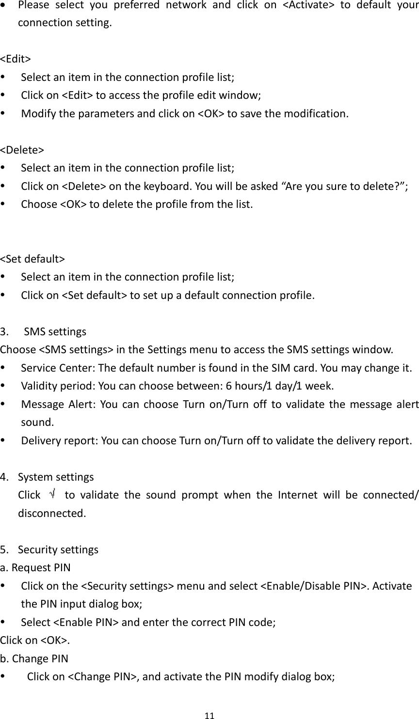  11  Please  select  you  preferred  network  and  click  on  &lt;Activate&gt;  to  default  your connection setting.    &lt;Edit&gt;  Select an item in the connection profile list;  Click on &lt;Edit&gt; to access the profile edit window;  Modify the parameters and click on &lt;OK&gt; to save the modification.  &lt;Delete&gt;  Select an item in the connection profile list;  Click on &lt;Delete&gt; on the keyboard. You will be asked “Are you sure to delete?”;  Choose &lt;OK&gt; to delete the profile from the list.   &lt;Set default&gt;  Select an item in the connection profile list;  Click on &lt;Set default&gt; to set up a default connection profile.  3.   SMS settings Choose &lt;SMS settings&gt; in the Settings menu to access the SMS settings window.  Service Center: The default number is found in the SIM card. You may change it.  Validity period: You can choose between: 6 hours/1 day/1 week.  Message Alert:  You  can  choose  Turn  on/Turn  off  to  validate  the  message  alert sound.  Delivery report: You can choose Turn on/Turn off to validate the delivery report.    4. System settings Click    to  validate  the  sound  prompt  when  the  Internet  will  be  connected/ disconnected.  5. Security settings a. Request PIN  Click on the &lt;Security settings&gt; menu and select &lt;Enable/Disable PIN&gt;. Activate the PIN input dialog box;  Select &lt;Enable PIN&gt; and enter the correct PIN code; Click on &lt;OK&gt;.   b. Change PIN    Click on &lt;Change PIN&gt;, and activate the PIN modify dialog box; 