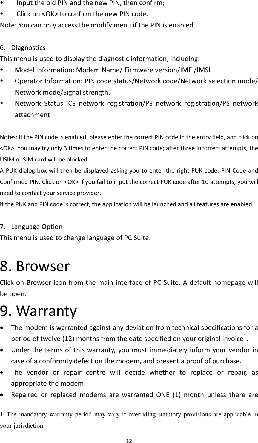  12    Input the old PIN and the new PIN, then confirm;    Click on &lt;OK&gt; to confirm the new PIN code. Note: You can only access the modify menu if the PIN is enabled.  6. Diagnostics   This menu is used to display the diagnostic information, including:  Model Information: Modem Name/ Firmware version/IMEI/IMSI  Operator Information: PIN code status/Network code/Network selection mode/ Network mode/Signal strength.  Network  Status:  CS  network  registration/PS  network  registration/PS  network attachment  Notes: If the PIN code is enabled, please enter the correct PIN code in the entry field, and click on &lt;OK&gt;. You may try only 3 times to enter the correct PIN code; after three incorrect attempts, the USIM or SIM card will be blocked.   A PUK dialog box will then be  displayed asking you to enter the right PUK  code, PIN Code and Confirmed PIN. Click on &lt;OK&gt; if you fail to input the correct PUK code after 10 attempts, you will need to contact your service provider. If the PUK and PIN code is correct, the application will be launched and all features are enabled  7. Language Option   This menu is used to change language of PC Suite.  8. Browser Click on Browser icon from the main interface of PC Suite. A default homepage will be open.   9. Warranty  The modem is warranted against any deviation from technical specifications for a period of twelve (12) months from the date specified on your original invoice1.  Under the terms of this warranty,  you must immediately inform your vendor in case of a conformity defect on the modem, and present a proof of purchase.  The  vendor  or  repair  centre  will  decide  whether  to  replace  or  repair,  as appropriate the modem.  Repaired  or  replaced  modems  are  warranted  ONE  (1)  month  unless  there  are                                                       1  The mandatory warranty period may vary if overriding statutory provisions are applicable in your jurisdiction.   