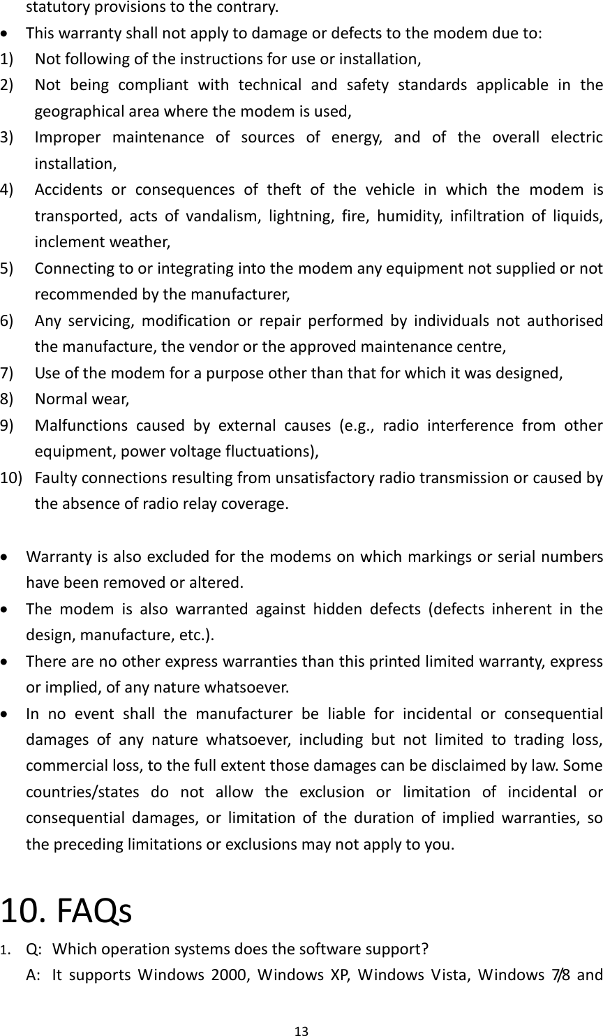  13 statutory provisions to the contrary.  This warranty shall not apply to damage or defects to the modem due to: 1)    Not following of the instructions for use or installation, 2)    Not  being  compliant  with  technical  and  safety  standards  applicable  in  the geographical area where the modem is used, 3)    Improper  maintenance  of  sources  of  energy,  and  of  the  overall  electric installation, 4)    Accidents  or  consequences  of  theft  of  the  vehicle  in  which  the  modem  is transported,  acts  of  vandalism,  lightning,  fire,  humidity,  infiltration  of  liquids, inclement weather, 5)    Connecting to or integrating into the modem any equipment not supplied or not recommended by the manufacturer, 6)    Any  servicing,  modification  or  repair  performed  by  individuals  not  authorised the manufacture, the vendor or the approved maintenance centre, 7)    Use of the modem for a purpose other than that for which it was designed, 8)    Normal wear, 9)  Malfunctions  caused  by  external  causes  (e.g.,  radio  interference  from  other equipment, power voltage fluctuations), 10)   Faulty connections resulting from unsatisfactory radio transmission or caused by the absence of radio relay coverage.   Warranty is also excluded for the modems on which markings or serial numbers have been removed or altered.  The  modem  is  also  warranted  against  hidden  defects  (defects  inherent  in  the design, manufacture, etc.).  There are no other express warranties than this printed limited warranty, express or implied, of any nature whatsoever.  In  no  event  shall  the  manufacturer  be  liable  for  incidental  or  consequential damages  of  any  nature  whatsoever,  including  but  not  limited  to  trading  loss, commercial loss, to the full extent those damages can be disclaimed by law. Some countries/states  do  not  allow  the  exclusion  or  limitation  of  incidental  or consequential  damages,  or  limitation  of  the  duration  of  implied  warranties,  so the preceding limitations or exclusions may not apply to you.  10. FAQs 1.  Q:  Which operation systems does the software support?  A:  It  supports  Windows  2000,  Windows  XP,  Windows  Vista,  Windows  7/8   and 