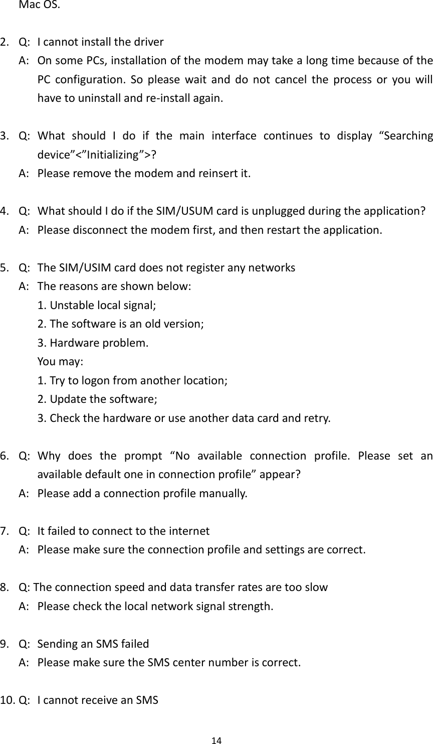  14 Mac OS.    2.  Q:  I cannot install the driver  A:  On some PCs, installation of the modem may take a long time because of the PC  configuration.  So  please  wait  and  do  not  cancel  the  process  or  you  will have to uninstall and re-install again.  3.  Q:  What  should  I  do  if  the  main  interface  continues  to  display  “Searching device”&lt;”Initializing”&gt;?  A:  Please remove the modem and reinsert it.  4.  Q:  What should I do if the SIM/USUM card is unplugged during the application?  A:  Please disconnect the modem first, and then restart the application.  5.  Q:  The SIM/USIM card does not register any networks  A:  The reasons are shown below:     1. Unstable local signal;       2. The software is an old version;       3. Hardware problem.       You may:       1. Try to logon from another location;       2. Update the software;       3. Check the hardware or use another data card and retry.  6.  Q: Why  does  the  prompt  “No  available  connection  profile.  Please  set  an available default one in connection profile” appear?  A:  Please add a connection profile manually.  7.  Q:  It failed to connect to the internet  A:  Please make sure the connection profile and settings are correct.  8.   Q: The connection speed and data transfer rates are too slow  A:  Please check the local network signal strength.  9.  Q:  Sending an SMS failed  A:  Please make sure the SMS center number is correct.  10. Q:  I cannot receive an SMS 