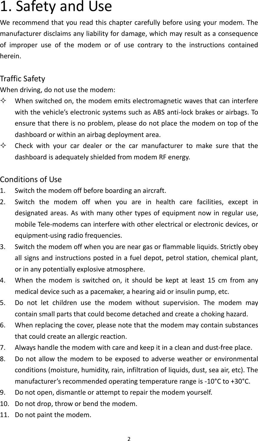  2 1. Safety and Use We recommend that you read this chapter carefully before using your modem. The manufacturer disclaims any liability for damage, which may result as a consequence of  improper  use  of  the  modem  or  of  use  contrary  to  the  instructions  contained herein.  Traffic Safety When driving, do not use the modem:  When switched on, the modem emits electromagnetic waves that can interfere with the vehicle’s electronic systems such as ABS anti-lock brakes or airbags. To ensure that there is no problem, please do not place the modem on top of the dashboard or within an airbag deployment area.  Check  with  your  car  dealer  or  the  car  manufacturer  to  make  sure  that  the dashboard is adequately shielded from modem RF energy.  Conditions of Use 1. Switch the modem off before boarding an aircraft. 2. Switch  the  modem  off  when  you  are  in  health  care  facilities,  except  in designated areas. As with  many other types of equipment now in  regular  use, mobile Tele-modems can interfere with other electrical or electronic devices, or equipment-using radio frequencies. 3. Switch the modem off when you are near gas or flammable liquids. Strictly obey all signs and instructions posted in a fuel depot, petrol station, chemical plant, or in any potentially explosive atmosphere. 4. When  the  modem  is  switched  on,  it  should  be  kept  at  least  15  cm  from  any medical device such as a pacemaker, a hearing aid or insulin pump, etc.   5. Do  not  let  children  use  the  modem  without  supervision.  The  modem  may contain small parts that could become detached and create a choking hazard. 6. When replacing the cover, please note that the modem may contain substances that could create an allergic reaction. 7. Always handle the modem with care and keep it in a clean and dust-free place. 8. Do not allow the  modem  to be  exposed to adverse weather or environmental conditions (moisture, humidity, rain, infiltration of liquids, dust, sea air, etc). The manufacturer’s recommended operating temperature range is -10°C to +30°C.   9. Do not open, dismantle or attempt to repair the modem yourself. 10. Do not drop, throw or bend the modem. 11. Do not paint the modem. 