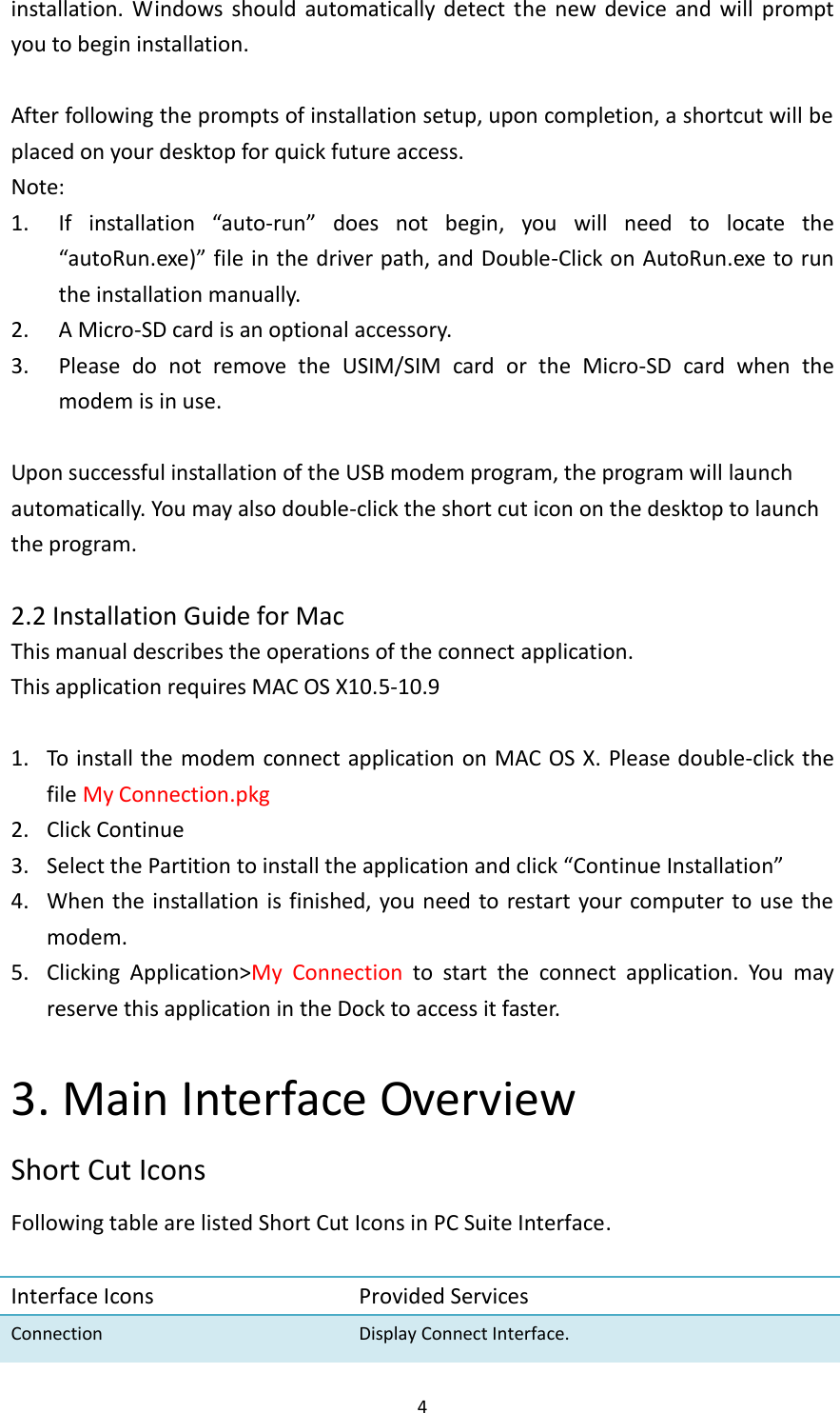  4 installation.  Windows  should  automatically detect  the  new  device  and  will  prompt you to begin installation.    After following the prompts of installation setup, upon completion, a shortcut will be placed on your desktop for quick future access. Note: 1. If  installation  “auto-run”  does  not  begin,  you  will  need  to  locate  the “autoRun.exe)” file in the driver path, and Double-Click on AutoRun.exe to run the installation manually. 2. A Micro-SD card is an optional accessory. 3. Please  do  not  remove  the  USIM/SIM  card  or  the  Micro-SD  card  when  the modem is in use.  Upon successful installation of the USB modem program, the program will launch automatically. You may also double-click the short cut icon on the desktop to launch the program.      2.2 Installation Guide for Mac This manual describes the operations of the connect application. This application requires MAC OS X10.5-10.9    1. To install the modem connect application on MAC OS X. Please double-click the file My Connection.pkg   2. Click Continue 3. Select the Partition to install the application and click “Continue Installation” 4. When the installation is finished, you need to restart your computer to use the modem.       5. Clicking  Application&gt;My  Connection  to  start  the  connect  application.  You  may reserve this application in the Dock to access it faster.    3. Main Interface Overview Short Cut Icons Following table are listed Short Cut Icons in PC Suite Interface.  Interface Icons   Provided Services Connection Display Connect Interface. 