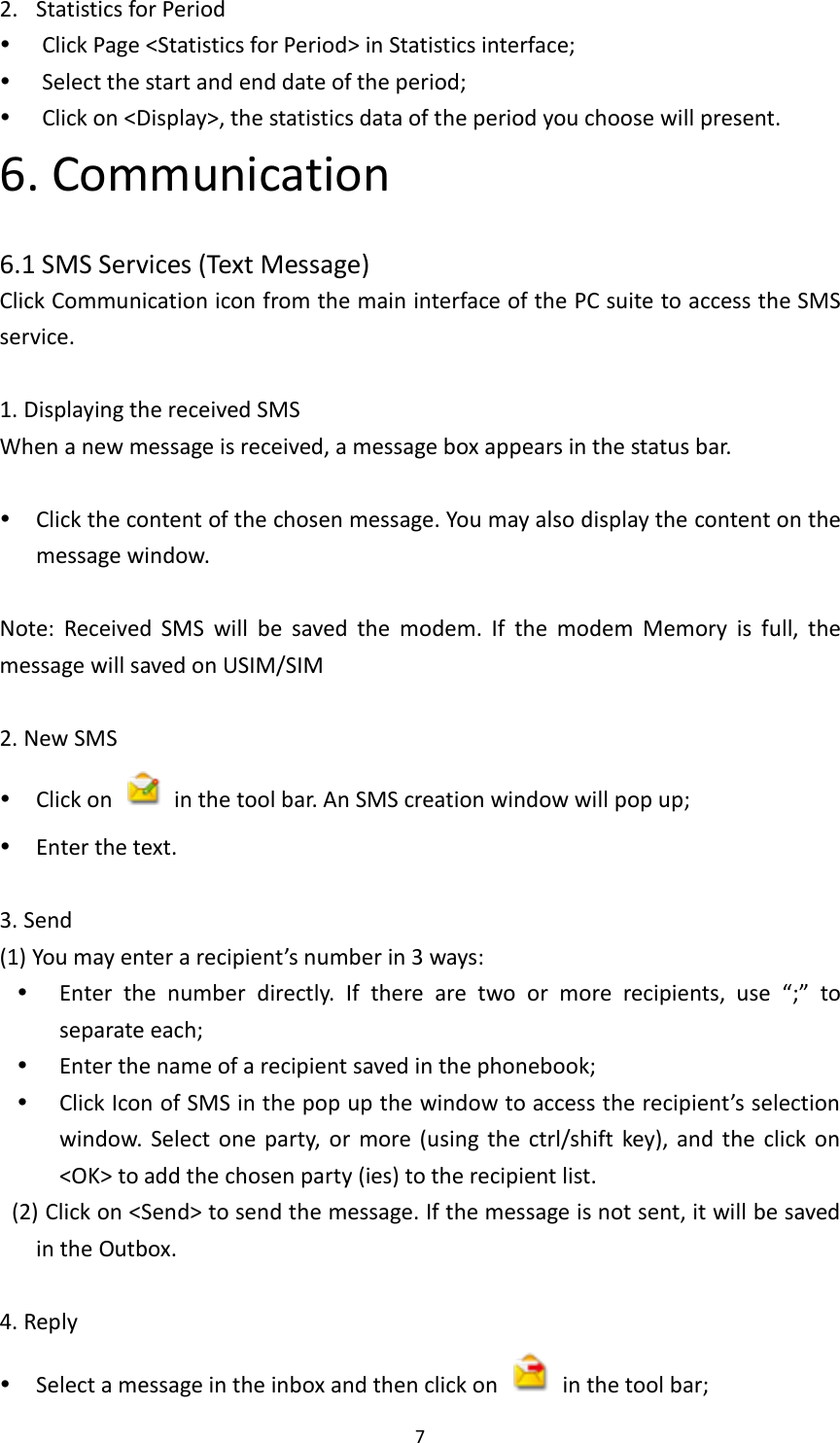  7 2. Statistics for Period  Click Page &lt;Statistics for Period&gt; in Statistics interface;  Select the start and end date of the period;  Click on &lt;Display&gt;, the statistics data of the period you choose will present. 6. Communication  6.1 SMS Services (Text Message) Click Communication icon from the main interface of the PC suite to access the SMS service.    1. Displaying the received SMS When a new message is received, a message box appears in the status bar.       Click the content of the chosen message. You may also display the content on the message window.    Note:  Received  SMS  will  be  saved  the  modem.  If  the  modem  Memory  is  full,  the message will saved on USIM/SIM    2. New SMS  Click on    in the tool bar. An SMS creation window will pop up;  Enter the text.  3. Send (1) You may enter a recipient’s number in 3 ways:  Enter  the  number  directly.  If  there  are  two  or  more  recipients,  use  “;”  to separate each;  Enter the name of a recipient saved in the phonebook;  Click Icon of SMS in the pop up the window to access the recipient’s selection window.  Select one  party,  or  more  (using  the  ctrl/shift  key), and  the  click on &lt;OK&gt; to add the chosen party (ies) to the recipient list.     (2) Click on &lt;Send&gt; to send the message. If the message is not sent, it will be saved in the Outbox.  4. Reply  Select a message in the inbox and then click on    in the tool bar;   