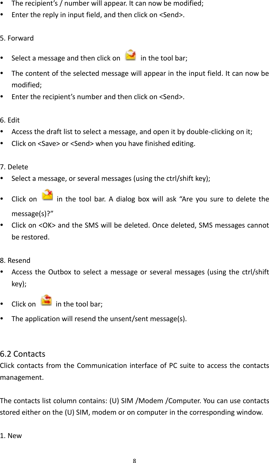  8  The recipient’s / number will appear. It can now be modified;      Enter the reply in input field, and then click on &lt;Send&gt;.  5. Forward  Select a message and then click on    in the tool bar;  The content of the selected message will appear in the input field. It can now be modified;  Enter the recipient’s number and then click on &lt;Send&gt;.    6. Edit  Access the draft list to select a message, and open it by double-clicking on it;  Click on &lt;Save&gt; or &lt;Send&gt; when you have finished editing.  7. Delete  Select a message, or several messages (using the ctrl/shift key);    Click  on    in  the  tool  bar.  A  dialog  box  will  ask  “Are  you  sure  to  delete  the message(s)?”    Click on &lt;OK&gt; and the SMS will be deleted. Once deleted, SMS messages cannot be restored.  8. Resend  Access the  Outbox to select  a  message or several messages (using  the  ctrl/shift key);  Click on    in the tool bar;  The application will resend the unsent/sent message(s).     6.2 Contacts Click contacts from the Communication interface of PC suite  to access the  contacts management.  The contacts list column contains: (U) SIM /Modem /Computer. You can use contacts stored either on the (U) SIM, modem or on computer in the corresponding window.  1. New   