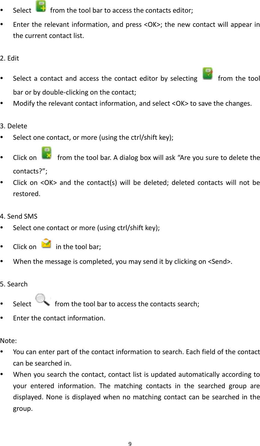  9  Select    from the tool bar to access the contacts editor;  Enter the relevant information, and press &lt;OK&gt;; the new contact will appear in the current contact list.  2. Edit    Select  a  contact  and  access  the  contact  editor by  selecting    from the  tool bar or by double-clicking on the contact;  Modify the relevant contact information, and select &lt;OK&gt; to save the changes.  3. Delete  Select one contact, or more (using the ctrl/shift key);  Click on    from the tool bar. A dialog box will ask “Are you sure to delete the contacts?”;    Click  on  &lt;OK&gt;  and  the  contact(s)  will  be  deleted;  deleted  contacts  will  not  be restored.  4. Send SMS  Select one contact or more (using ctrl/shift key);  Click on    in the tool bar;  When the message is completed, you may send it by clicking on &lt;Send&gt;.  5. Search  Select    from the tool bar to access the contacts search;  Enter the contact information.    Note:    You can enter part of the contact information to search. Each field of the contact can be searched in.    When you search the contact, contact list is updated automatically according to your  entered  information.  The  matching  contacts  in  the  searched  group  are displayed. None is displayed when no matching contact can be searched in the group.  