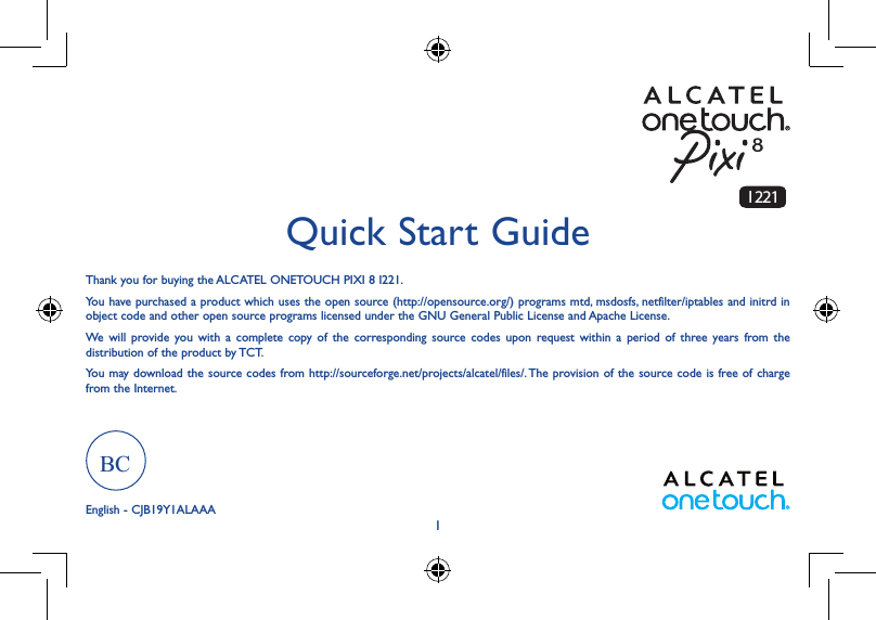 1Thank you for buying the ALCATEL ONETOUCH PIXI 8 I221. You have purchased a product which uses the open source (http://opensource.org/) programs mtd, msdosfs, netfilter/iptables and initrd in object code and other open source programs licensed under the GNU General Public License and Apache License. We will provide you with a complete copy of the corresponding source codes upon request within a period of three years from the distribution of the product by TCT. You may download the source codes from http://sourceforge.net/projects/alcatel/files/. The provision of the source code is free of charge from the Internet. Quick Start GuideEnglish - CJB19Y1ALAAA8I 221BC