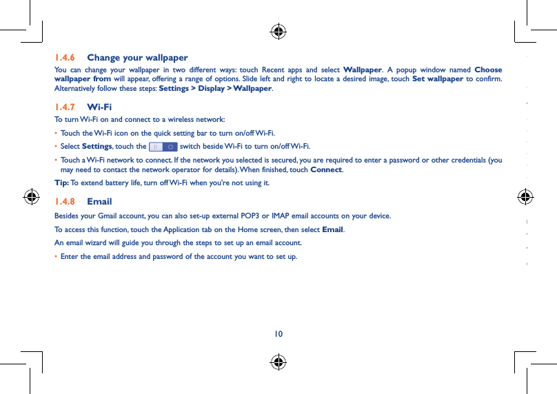 10111�4�6  Change your wallpaperYou can change your wallpaper in two different ways: touch Recent apps and select Wallpaper. A popup window named Choose wallpaper from will appear, offering a range of options. Slide left and right to locate a desired image, touch Set wallpaper to confirm. Alternatively follow these steps: Settings &gt; Display &gt; Wallpaper.1�4�7  Wi-FiTo turn Wi-Fi on and connect to a wireless network:• Touch the Wi-Fi icon on the quick setting bar to turn on/off Wi-Fi.• Select Settings, touch the   switch beside Wi-Fi to turn on/off Wi-Fi.• Touch a Wi-Fi network to connect. If the network you selected is secured, you are required to enter a password or other credentials (you may need to contact the network operator for details). When finished, touch Connect.Tip: To extend battery life, turn off Wi-Fi when you&apos;re not using it.1�4�8  EmailBesides your Gmail account, you can also set-up external POP3 or IMAP email accounts on your device.To access this function, touch the Application tab on the Home screen, then select Email.An email wizard will guide you through the steps to set up an email account.• Enter the email address and password of the account you want to set up.• Touch Next. If the account you entered is not provided by your service provider in the device, you will be prompted to go to the email account settings screen to enter settings manually. Alternatively, you can touch Manual setup to directly enter the incoming and outgoing settings for the email account you are setting up.• Enter the account name and display name in outgoing emails.To create and send emails• Touch   icon on the from Inbox screen.• Enter recipient(s) email address(es) in the To  field.• If necessary, touch   and touch Add Cc/Bcc to add a copy or a blind copy to the message.• Enter the subject and the content of the message.• Touch   , and touch Attach file to add an attachment.• Finally, touch   to send�• If you do not want to send the email right away, you can touch   and Save draft or touch the Back key to save a copy. 1�4�9  Surf the webUse the Browser application to surf the web easily and securely.To access this function, touch the Application tab on the Home screen, then touch Browser�To go to a web pageOn the Browser screen, touch the URL box at the top, enter the address of the web page, then touch   to confirm. 