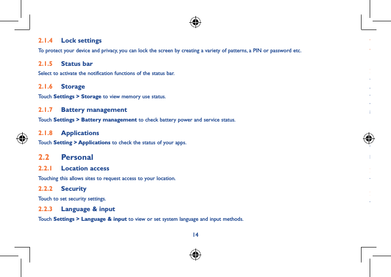 14152�1�4  Lock settingsTo protect your device and privacy, you can lock the screen by creating a variety of patterns, a PIN or password etc.2�1�5  Status barSelect to activate the notification functions of the status bar.2�1�6  StorageTouch Settings &gt; Storage to view memory use status.2�1�7  Battery managementTouch Settings &gt; Battery management to check battery power and service status.2�1�8  ApplicationsTouch Setting &gt; Applications to check the status of your apps.2�2  Personal 2�2�1  Location accessTouching this allows sites to request access to your location.2�2�2  SecurityTouch to set security settings.2�2�3  Language &amp; inputTouch Settings &gt; Language &amp; input to view or set system language and input methods.• Language Set the system language.• Keyboard &amp;  input methodsCheck and select all the input methods installed in the tablet.2�2�4  Backup &amp; resetYou can back up settings and other data associated with one or more of your Google Accounts. If you need to replace or factory reset your device, you can restore your data for any accounts that were previously backed up.Touch Settings &gt; Backup &amp; resetTips: Please make sure that all the important data have been backed-up before you run factory data reset, as this function will erase all user installed apps and data; and ensure that the remaining battery charge is more than 50%.2�3  System2�3�1  Date &amp; timeTouch Settings &gt; Date &amp; time, to set date, time and format.Note: When the Automatic option is deactivated, you can manually set the date and time.2�3�2  Regulatory &amp; SafetyTouch to view Regulatory &amp; Safety information, including Product model, Manufacturer name, etc.2�3�3  About tabletTouch Settings &gt; About tablet to check legal information, tablet status and software version, etc.