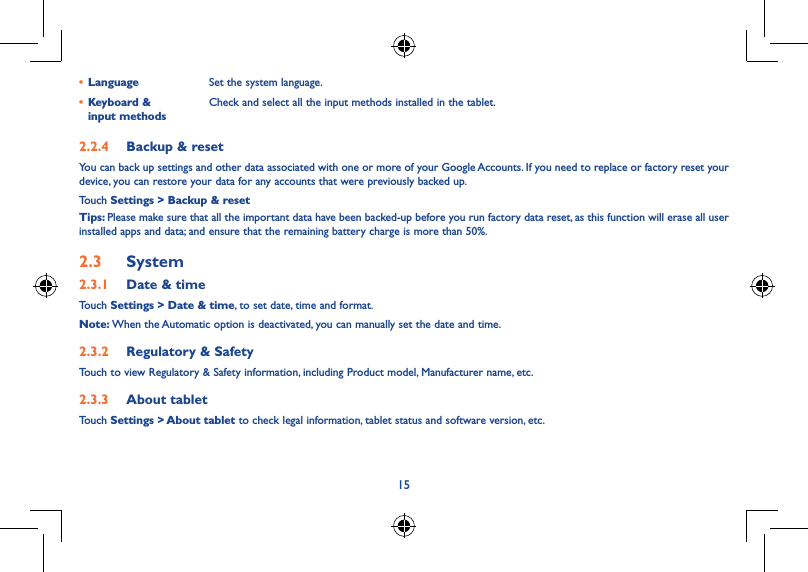 14152�1�4  Lock settingsTo protect your device and privacy, you can lock the screen by creating a variety of patterns, a PIN or password etc.2�1�5  Status barSelect to activate the notification functions of the status bar.2�1�6  StorageTouch Settings &gt; Storage to view memory use status.2�1�7  Battery managementTouch Settings &gt; Battery management to check battery power and service status.2�1�8  ApplicationsTouch Setting &gt; Applications to check the status of your apps.2�2  Personal 2�2�1  Location accessTouching this allows sites to request access to your location.2�2�2  SecurityTouch to set security settings.2�2�3  Language &amp; inputTouch Settings &gt; Language &amp; input to view or set system language and input methods.• Language Set the system language.• Keyboard &amp;  input methodsCheck and select all the input methods installed in the tablet.2�2�4  Backup &amp; resetYou can back up settings and other data associated with one or more of your Google Accounts. If you need to replace or factory reset your device, you can restore your data for any accounts that were previously backed up.Touch Settings &gt; Backup &amp; resetTips: Please make sure that all the important data have been backed-up before you run factory data reset, as this function will erase all user installed apps and data; and ensure that the remaining battery charge is more than 50%.2�3  System2�3�1  Date &amp; timeTouch Settings &gt; Date &amp; time, to set date, time and format.Note: When the Automatic option is deactivated, you can manually set the date and time.2�3�2  Regulatory &amp; SafetyTouch to view Regulatory &amp; Safety information, including Product model, Manufacturer name, etc.2�3�3  About tabletTouch Settings &gt; About tablet to check legal information, tablet status and software version, etc.