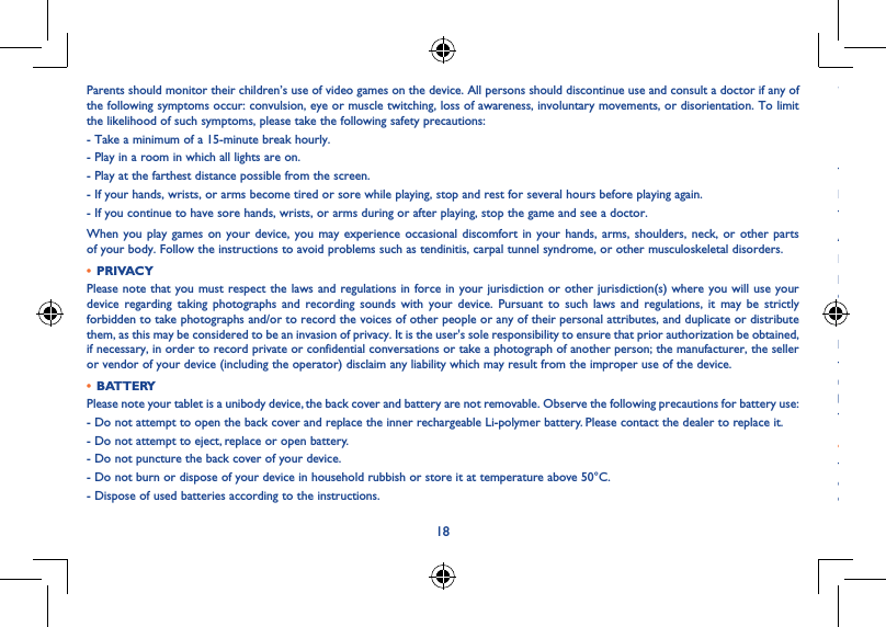 1819Parents should monitor their children’s use of video games on the device. All persons should discontinue use and consult a doctor if any of the following symptoms occur: convulsion, eye or muscle twitching, loss of awareness, involuntary movements, or disorientation. To limit the likelihood of such symptoms, please take the following safety precautions:- Take a minimum of a 15-minute break hourly.- Play in a room in which all lights are on.- Play at the farthest distance possible from the screen.- If your hands, wrists, or arms become tired or sore while playing, stop and rest for several hours before playing again.- If you continue to have sore hands, wrists, or arms during or after playing, stop the game and see a doctor.When you play games on your device, you may experience occasional discomfort in your hands, arms, shoulders, neck, or other parts of your body. Follow the instructions to avoid problems such as tendinitis, carpal tunnel syndrome, or other musculoskeletal disorders.• PRIVACYPlease note that you must respect the laws and regulations in force in your jurisdiction or other jurisdiction(s) where you will use your device regarding taking photographs and recording sounds with your device. Pursuant to such laws and regulations, it may be strictly forbidden to take photographs and/or to record the voices of other people or any of their personal attributes, and duplicate or distribute them, as this may be considered to be an invasion of privacy. It is the user&apos;s sole responsibility to ensure that prior authorization be obtained, if necessary, in order to record private or confidential conversations or take a photograph of another person; the manufacturer, the seller or vendor of your device (including the operator) disclaim any liability which may result from the improper use of the device.• BATTERYPlease note your tablet is a unibody device, the back cover and battery are not removable. Observe the following precautions for battery use:- Do not attempt to open the back cover and replace the inner rechargeable Li-polymer battery. Please contact the dealer to replace it.- Do not attempt to eject, replace or open battery.- Do not puncture the back cover of your device.- Do not burn or dispose of your device in household rubbish or store it at temperature above 50°C.- Dispose of used batteries according to the instructions.This symbol on your device, the battery and the accessories means that these products must be taken to collection points at the end of their life:- Municipal waste disposal centres with specific bins for these items of equipment.- Collection bins at points of sale.They will then be recycled, preventing substances being disposed of in the environment, so that their components can be reused.In European Union countries:These collection points are accessible free of charge.All products with this sign must be brought to these collection points.In non-European Union jurisdictions:Items of equipment with this symbol are not to be thrown into ordinary bins if your jurisdiction or your region has suitable recycling and collection facilities; instead they are to be taken to collection points for them to be recycled.• CHARGERSMains powered chargers will operate within the temperature range of: 0°C to 45°C.The chargers designed for your device meet with the standard for safety of information technology equipment and office equipment use. They are also compliant to the eco design directive 2009/125/EC. Due to different applicable electrical specifications, a charger you purchased in one jurisdiction may not work in another jurisdiction. They should be used for this purpose only.The charger shall be installed near the device and shall be easily accessible.• Federal Communications Commission (FCC) Declaration of ConformityThis device complies with part 15 of the FCC Rules. Operation is subject to the following two conditions: (1) This device may not cause harmful interference, and (2) this device must accept any interference received, including interference that may cause undesired operation.