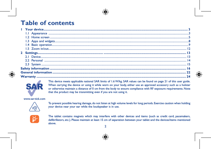 23www.sar-tick.comThis device meets applicable national SAR limits of 1.6 W/kg. SAR values can be found on page 21 of this user guide. When carrying the device or using it while worn on your body, either use an approved accessory such as a holster or otherwise maintain a distance of 0 cm from the body to ensure compliance with RF exposure requirements. Note that the product may be transmitting even if you are not using it. To prevent possible hearing damage, do not listen at high volume levels for long periods. Exercise caution when holding your device near your ear while the loudspeaker is in use.The tablet contains magnets which may interfere with other devices and items (such as credit card, pacemakers, defibrillators, etc.). Please maintain at least 15 cm of separation between your tablet and the devices/items mentioned above.1 Your device ������������������������������������������������������������������1�1  Appearance 145689237Table of contents1  Your device ������������������������������������������������������������������������������������������������������������������������������������������������������������������� 31.1 Appearance  ....................................................................................................................................................................................................31.2  Home screen ..................................................................................................................................................................................................51.3  Apps and widgets ...........................................................................................................................................................................................81.4  Basic operation ...............................................................................................................................................................................................91.5  Zoom in/out ................................................................................................................................................................................................. 122 Settings�������������������������������������������������������������������������� ��������������������������������������������������������������������������������������������� 132.1 Device ............................................................................................................................................................................................................ 132.2 Personal  ....................................................................................................................................................................................................... 142.3 System ........................................................................................................................................................................................................... 15Safety information ���������������������������������������������������������������������������������������������������������������������������������������������������������� 16General information ������������������������������������������������������������������������������������������������������������������������������������������������������� 22Warranty ������������������������������������������������������������������������������������������������������������������������������������������������������������������������� 24