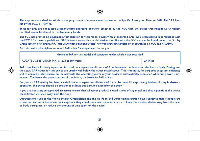 2021Changes or modifications not expressly approved by the party responsible for compliance could void the user‘s authority to operate the equipment.This device has been tested and found to comply with the limits for a Class B digital , pursuant to Part 15 of the FCC Rules. These limits are designed to provide reasonable protection against harmful interference in a residential installation. This equipment generates, uses and can radiated radio frequency energy and, if not installed and used in accordance with the instructions, may cause harmful interference to radio communications. However, there is no guarantee that interference will not occur in a particular installation If this equipment does cause harmful interference to radio or television reception, which can be determined by turning the equipment off and on, the user is encouraged to try to correct the interference by one or more of the following measures:- Reorient or relocate the receiving antenna.- Increase the separation between the equipment and receiver.- Connect the equipment into an outlet on a circuit different from that to which the receiver is connected.- Consult the dealer or an experienced radio/TV technician for help.FCC Caution:Changes or modifications not expressly approved by the party responsible for compliance could void the user‘s authority to operate the equipment.FCC RF Exposure Information (SAR):This device is designed and manufactured not to exceed the emission limits for exposure to radio frequency (RF) energy set by the Federal Communications Commission of the United States.During SAR testing, this is set to transmit at its highest certified power level in all tested frequency bands, and placed in positions that simulate RF exposure in usage near the body with the separation of 0 mm. Although the SAR is determined at the highest certified power level, the actual SAR level of the device while operating can be well below the maximum value.  This is because the device is designed to operate at multiple power levels so as to use only the power required to reach the network.  In general, the closer you are to a wireless base station antenna, the lower the power output.The exposure standard for wireless s employs a unit of measurement known as the Specific Absorption Rate, or SAR. The SAR limit set by the FCC is 1.6W/kg.Tests for SAR are conducted using standard operating positions accepted by the FCC with the device transmitting at its highest certified power level in all tested frequency bands.The FCC has granted an Equipment Authorization for this model device with all reported SAR levels evaluated as in compliance with the FCC RF exposure guidelines.  SAR information on this model device is on file with the FCC and can be found under the Display Grant section of HYPERLINK &quot;http://www.fcc.gov/oet/ea/fccid&quot; www.fcc.gov/oet/ea/fccid after searching on FCC ID: RAD504.For this device, the highest reported SAR value for usage near the body is:Maximum SAR for this model and conditions under which it was recorded:ALCATEL ONETOUCH PIXI 8 I221 (Body worn) 0.7 W/kgSAR compliance for body operation is based on a separation distance of 0 cm between the device and the human body. During use, the actual SAR values for this device are usually well below the values stated above. This is because, for purposes of system efficiency and to minimize interference on the network, the operating power of your device is automatically decreased when full power is not needed. The lower the power output of the device, the lower its SAR value.Body-worn SAR testing has been carried out at a separation distance of 0 cm. To meet RF exposure guidelines during body-worn operation, the device should be positioned at least this distance away from the body.If you are not using an approved accessory ensure that whatever product is used is free of any metal and that it positions the device the indicated distance away from the body.Organizations such as the World Health Organization and the US Food and Drug Administration have suggested that if people are concerned and want to reduce their exposure they could use a hands-free accessory to keep the wireless device away from the head or body during use, or reduce the amount of time spent on the device.