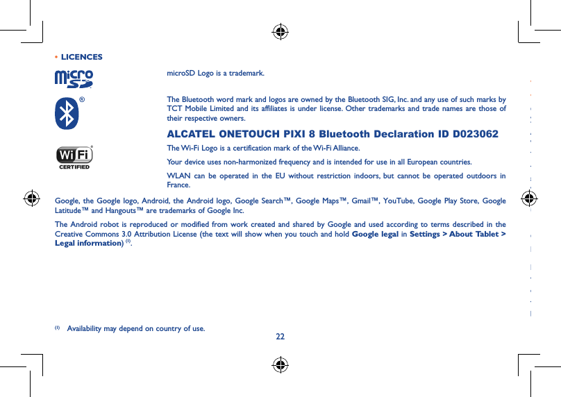 2223• LICENCESmicroSD Logo is a trademark.The Bluetooth word mark and logos are owned by the Bluetooth SIG, Inc. and any use of such marks by TCT Mobile Limited and its affiliates is under license. Other trademarks and trade names are those of their respective owners.ALCATEL ONETOUCH PIXI 8 Bluetooth Declaration ID D023062The Wi-Fi Logo is a certification mark of the Wi-Fi Alliance.Your device uses non-harmonized frequency and is intended for use in all European countries.WLAN can be operated in the EU without restriction indoors, but cannot be operated outdoors in France.Google, the Google logo, Android, the Android logo, Google Search™, Google Maps™, Gmail™, YouTube, Google Play Store, Google Latitude™ and Hangouts™ are trademarks of Google Inc.The Android robot is reproduced or modified from work created and shared by Google and used according to terms described in the Creative Commons 3.0 Attribution License (the text will show when you touch and hold Google legal in Settings &gt; About Tablet &gt; Legal information) (1).(1) Availability may depend on country of use.General information �����������������������������������������������������������• Internet address: www.alcatelonetouch.com• Hot Line Number: see &quot;TCT Mobile Services&quot; leaflet or go to our website.On our website, you will find our FAQ (Frequently Asked Questions) section. You can also contact us by e-mail to ask any questions you may have.An electronic version of this user guide is available in English and other languages according to availability on our server:  www�alcatelonetouch�comYour device is a transceiver that operates on Wi-Fi and Bluetooth with 2.4GHz.This equipment is in compliance with the essential requirements and other relevant provisions of Directive 1999/5/EC, 2011/65/EU  and 2009/125/EC. The entire copy of the Declaration of Conformity for your device can be obtained through our website:  www.alcatelonetouch.com.Company Address:Room 1910-12A, Tower 3, China HK City, 33 Canton Road, Tsimshatsui, Kowloon, Hong KongDisclaimerThere may be certain differences between the user manual description and the device’s operation, depending on the software release of your device or specific operator services.TCT Mobile shall not be held legally responsible for such differences, if any, nor for their potential consequences, which responsibility shall be borne by the operator exclusively.
