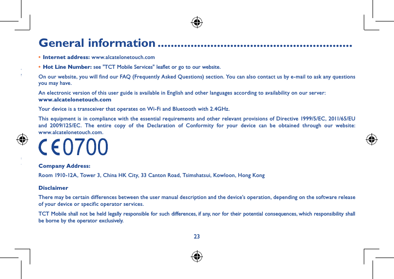 2223• LICENCESmicroSD Logo is a trademark.The Bluetooth word mark and logos are owned by the Bluetooth SIG, Inc. and any use of such marks by TCT Mobile Limited and its affiliates is under license. Other trademarks and trade names are those of their respective owners.ALCATEL ONETOUCH PIXI 8 Bluetooth Declaration ID D023062The Wi-Fi Logo is a certification mark of the Wi-Fi Alliance.Your device uses non-harmonized frequency and is intended for use in all European countries.WLAN can be operated in the EU without restriction indoors, but cannot be operated outdoors in France.Google, the Google logo, Android, the Android logo, Google Search™, Google Maps™, Gmail™, YouTube, Google Play Store, Google Latitude™ and Hangouts™ are trademarks of Google Inc.The Android robot is reproduced or modified from work created and shared by Google and used according to terms described in the Creative Commons 3.0 Attribution License (the text will show when you touch and hold Google legal in Settings &gt; About Tablet &gt; Legal information) (1).(1) Availability may depend on country of use.General information �����������������������������������������������������������• Internet address: www.alcatelonetouch.com• Hot Line Number: see &quot;TCT Mobile Services&quot; leaflet or go to our website.On our website, you will find our FAQ (Frequently Asked Questions) section. You can also contact us by e-mail to ask any questions you may have.An electronic version of this user guide is available in English and other languages according to availability on our server:  www�alcatelonetouch�comYour device is a transceiver that operates on Wi-Fi and Bluetooth with 2.4GHz.This equipment is in compliance with the essential requirements and other relevant provisions of Directive 1999/5/EC, 2011/65/EU  and 2009/125/EC. The entire copy of the Declaration of Conformity for your device can be obtained through our website:  www.alcatelonetouch.com.Company Address:Room 1910-12A, Tower 3, China HK City, 33 Canton Road, Tsimshatsui, Kowloon, Hong KongDisclaimerThere may be certain differences between the user manual description and the device’s operation, depending on the software release of your device or specific operator services.TCT Mobile shall not be held legally responsible for such differences, if any, nor for their potential consequences, which responsibility shall be borne by the operator exclusively.