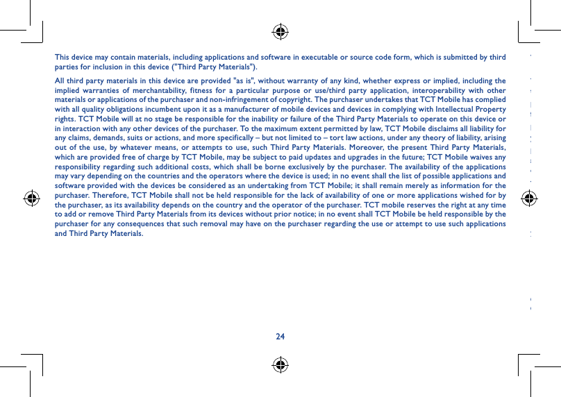 2425This device may contain materials, including applications and software in executable or source code form, which is submitted by third parties for inclusion in this device (&quot;Third Party Materials&quot;).All third party materials in this device are provided &quot;as is&quot;, without warranty of any kind, whether express or implied, including the implied warranties of merchantability, fitness for a particular purpose or use/third party application, interoperability with other materials or applications of the purchaser and non-infringement of copyright. The purchaser undertakes that TCT Mobile has complied with all quality obligations incumbent upon it as a manufacturer of mobile devices and devices in complying with Intellectual Property rights. TCT Mobile will at no stage be responsible for the inability or failure of the Third Party Materials to operate on this device or in interaction with any other devices of the purchaser. To the maximum extent permitted by law, TCT Mobile disclaims all liability for any claims, demands, suits or actions, and more specifically – but not limited to – tort law actions, under any theory of liability, arising out of the use, by whatever means, or attempts to use, such Third Party Materials. Moreover, the present Third Party Materials, which are provided free of charge by TCT Mobile, may be subject to paid updates and upgrades in the future; TCT Mobile waives any responsibility regarding such additional costs, which shall be borne exclusively by the purchaser. The availability of the applications may vary depending on the countries and the operators where the device is used; in no event shall the list of possible applications and software provided with the devices be considered as an undertaking from TCT Mobile; it shall remain merely as information for the purchaser. Therefore, TCT Mobile shall not be held responsible for the lack of availability of one or more applications wished for by the purchaser, as its availability depends on the country and the operator of the purchaser. TCT mobile reserves the right at any time to add or remove Third Party Materials from its devices without prior notice; in no event shall TCT Mobile be held responsible by the purchaser for any consequences that such removal may have on the purchaser regarding the use or attempt to use such applications and Third Party Materials.Warranty �����������������������������������������������������������������������������Your device is warranted against any defect or malfunctioning which may occur in conditions of normal use during the warranty period of twelve (12) months(1) from the date of purchase as shown on your original invoice.Batteries(2) and accessories sold with your device are also warranted against any defect which may occur during the first six (6) months(1) from the date of purchase as shown on your original invoice.In case of any defect of your device which prevents you from normal use thereof, you must immediately inform your vendor and present your device with your proof of purchase.If the defect is confirmed, your device or part thereof will be either replaced or repaired, as appropriate. Repaired device and accessories are entitled to a one (1) month warranty for the same defect. Repair or replacement may be carried out using reconditioned components offering equivalent functionality.This warranty covers the cost of parts and labour but excludes any other costs.This warranty shall not apply to defects to your device and/or accessory due to (without any limitation):1)  Non-compliance with the instructions for use or installation, or with technical and safety standards applicable in the geographical area where your device is used;2)  Connection to any equipment not supplied or not recommended by TCT Mobile Limited;(1) The warranty period may vary depending on your country.(2) The life of a rechargeable mobile device battery in terms of conversation time standby time, and total service life, will depend on the conditions of use and network configuration. Batteries being considered expendable supplies, the specifications state that you should obtain optimal performance for your device during the first six months after purchase and for approximately 200 more recharges.