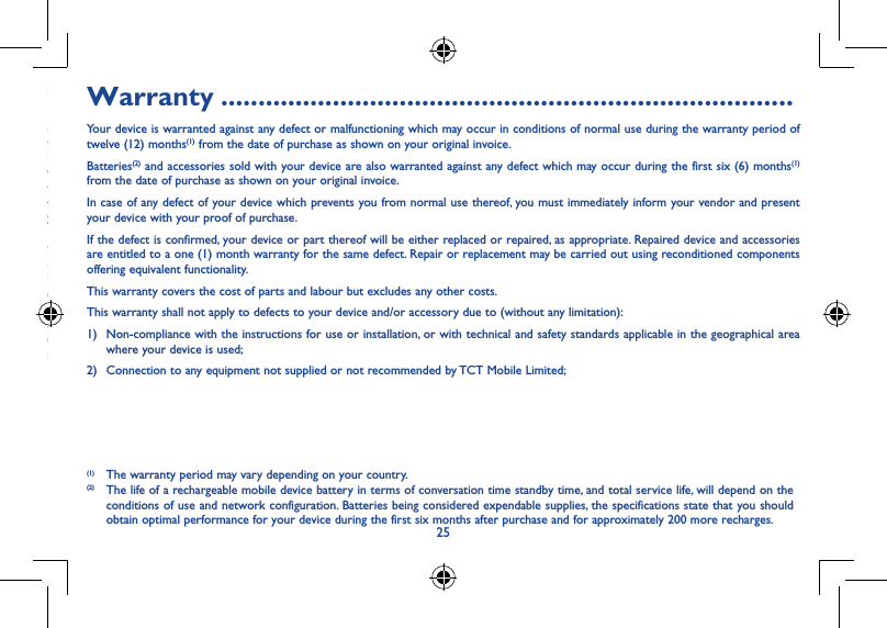 2425This device may contain materials, including applications and software in executable or source code form, which is submitted by third parties for inclusion in this device (&quot;Third Party Materials&quot;).All third party materials in this device are provided &quot;as is&quot;, without warranty of any kind, whether express or implied, including the implied warranties of merchantability, fitness for a particular purpose or use/third party application, interoperability with other materials or applications of the purchaser and non-infringement of copyright. The purchaser undertakes that TCT Mobile has complied with all quality obligations incumbent upon it as a manufacturer of mobile devices and devices in complying with Intellectual Property rights. TCT Mobile will at no stage be responsible for the inability or failure of the Third Party Materials to operate on this device or in interaction with any other devices of the purchaser. To the maximum extent permitted by law, TCT Mobile disclaims all liability for any claims, demands, suits or actions, and more specifically – but not limited to – tort law actions, under any theory of liability, arising out of the use, by whatever means, or attempts to use, such Third Party Materials. Moreover, the present Third Party Materials, which are provided free of charge by TCT Mobile, may be subject to paid updates and upgrades in the future; TCT Mobile waives any responsibility regarding such additional costs, which shall be borne exclusively by the purchaser. The availability of the applications may vary depending on the countries and the operators where the device is used; in no event shall the list of possible applications and software provided with the devices be considered as an undertaking from TCT Mobile; it shall remain merely as information for the purchaser. Therefore, TCT Mobile shall not be held responsible for the lack of availability of one or more applications wished for by the purchaser, as its availability depends on the country and the operator of the purchaser. TCT mobile reserves the right at any time to add or remove Third Party Materials from its devices without prior notice; in no event shall TCT Mobile be held responsible by the purchaser for any consequences that such removal may have on the purchaser regarding the use or attempt to use such applications and Third Party Materials.Warranty �����������������������������������������������������������������������������Your device is warranted against any defect or malfunctioning which may occur in conditions of normal use during the warranty period of twelve (12) months(1) from the date of purchase as shown on your original invoice.Batteries(2) and accessories sold with your device are also warranted against any defect which may occur during the first six (6) months(1) from the date of purchase as shown on your original invoice.In case of any defect of your device which prevents you from normal use thereof, you must immediately inform your vendor and present your device with your proof of purchase.If the defect is confirmed, your device or part thereof will be either replaced or repaired, as appropriate. Repaired device and accessories are entitled to a one (1) month warranty for the same defect. Repair or replacement may be carried out using reconditioned components offering equivalent functionality.This warranty covers the cost of parts and labour but excludes any other costs.This warranty shall not apply to defects to your device and/or accessory due to (without any limitation):1)  Non-compliance with the instructions for use or installation, or with technical and safety standards applicable in the geographical area where your device is used;2)  Connection to any equipment not supplied or not recommended by TCT Mobile Limited;(1) The warranty period may vary depending on your country.(2) The life of a rechargeable mobile device battery in terms of conversation time standby time, and total service life, will depend on the conditions of use and network configuration. Batteries being considered expendable supplies, the specifications state that you should obtain optimal performance for your device during the first six months after purchase and for approximately 200 more recharges.