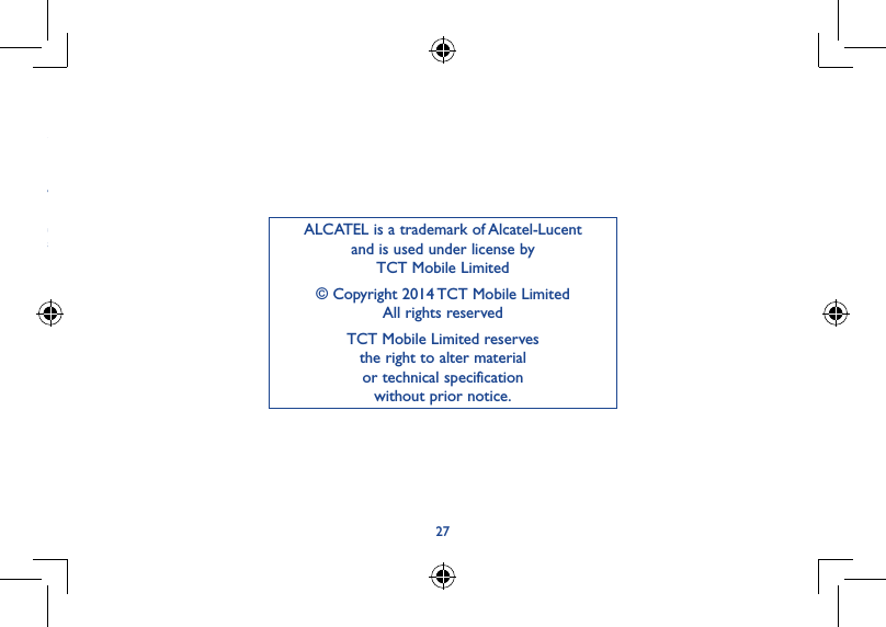 2627ALCATEL is a trademark of Alcatel-Lucent and is used under license by  TCT Mobile Limited© Copyright 2014 TCT Mobile Limited All rights reservedTCT Mobile Limited reserves  the right to alter material  or technical specification  without prior notice.3)  Modification or repair performed by individuals not authorised by TCT Mobile Limited or its affiliates or your vendor;4)  Modification, adjustment or alteration of software or hardware performed by individuals not authorized by TCT Mobile Limited;5)  Inclement weather, lightning, fire, humidity, infiltration of liquids or foods, chemical products, download of files, crash, high voltage, corrosion, oxidation…Your device will not be repaired in case labels or serial numbers (IMEI/SN) have been removed or altered.There are no express warranties, whether written, oral or implied, other than this printed limited warranty or the mandatory warranty provided by your country or jurisdiction.In no event shall TCT Mobile Limited or any of its affiliates be liable for indirect, incidental or consequential damages of any nature whatsoever,including but not limited commercial or financial loss or damage, loss of data or loss of image to the full extent those damages can be disclaimed by law.Some countries/states do not allow the exclusion or limitation of indirect, incidental or consequential damages, or limitation of the duration of implied warranties, so the preceding limitations or exclusions may not apply to you.