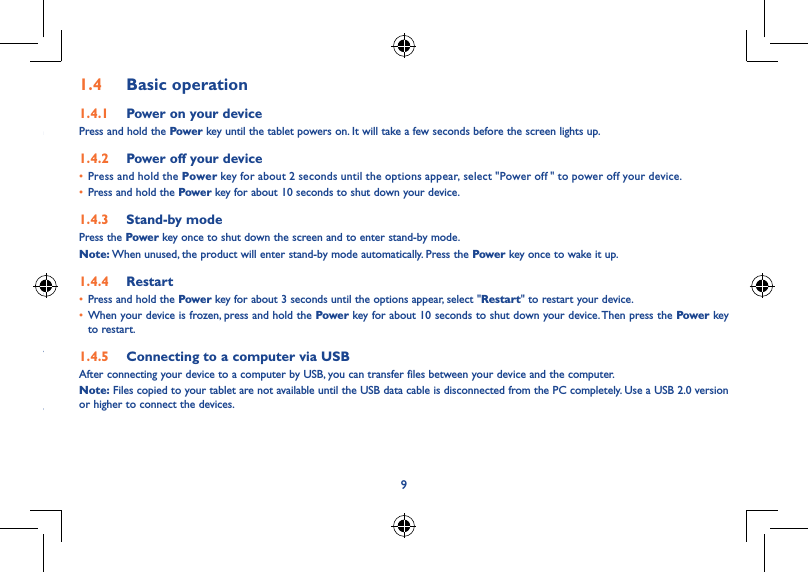 891�3  Apps and widgets1�3�1  AppsThe Applications (apps) list contains all pre-embedded and newly installed apps. To access the apps list, touch the all apps key   from the Home screen.1�3�2  WidgetsBy touching and holding an empty area in the Home screen, you can switch to widget interface mode.1�3�3  Get more appsTouch the Google Play Store icon   to get more apps.1�3�4  Create and manage shortcuts on the desktopWhen you touch and hold an icon on the All Apps or when in widget interface mode, it will jump to the Home screen automatically, from here you can drag it to your preferred location. Overlap icons together will build a folder. You can name the folder by touching the tap under the icons.1�3�5  Remove an app icon from the desktopTouch and hold the item to be removed to activate Move mode, drag the item up to the top of the Remove icon, and release after the item turns red.1�3�6  Uninstall appsPress   to enter All Apps, then touch and hold the application you want to uninstall to enter the details screen. Touch Disable, and finally touch OK to confirm.1�4  Basic operation1�4�1  Power on your devicePress and hold the Power key until the tablet powers on. It will take a few seconds before the screen lights up.1�4�2  Power off your device• Press and hold the Power key for about 2 seconds until the options appear, select &quot;Power off  &quot; to power off your device.• Press and hold the Power key for about 10 seconds to shut down your device.1�4�3  Stand-by modePress the Power key once to shut down the screen and to enter stand-by mode.Note: When unused, the product will enter stand-by mode automatically. Press the Power key once to wake it up.1�4�4  Restart• Press and hold the Power key for about 3 seconds until the options appear, select &quot;Restart&quot; to restart your device.• When your device is frozen, press and hold the Power key for about 10 seconds to shut down your device. Then press the Powe r key to restart.1�4�5  Connecting to a computer via USBAfter connecting your device to a computer by USB, you can transfer files between your device and the computer.Note: Files copied to your tablet are not available until the USB data cable is disconnected from the PC completely. Use a USB 2.0 version or higher to connect the devices.
