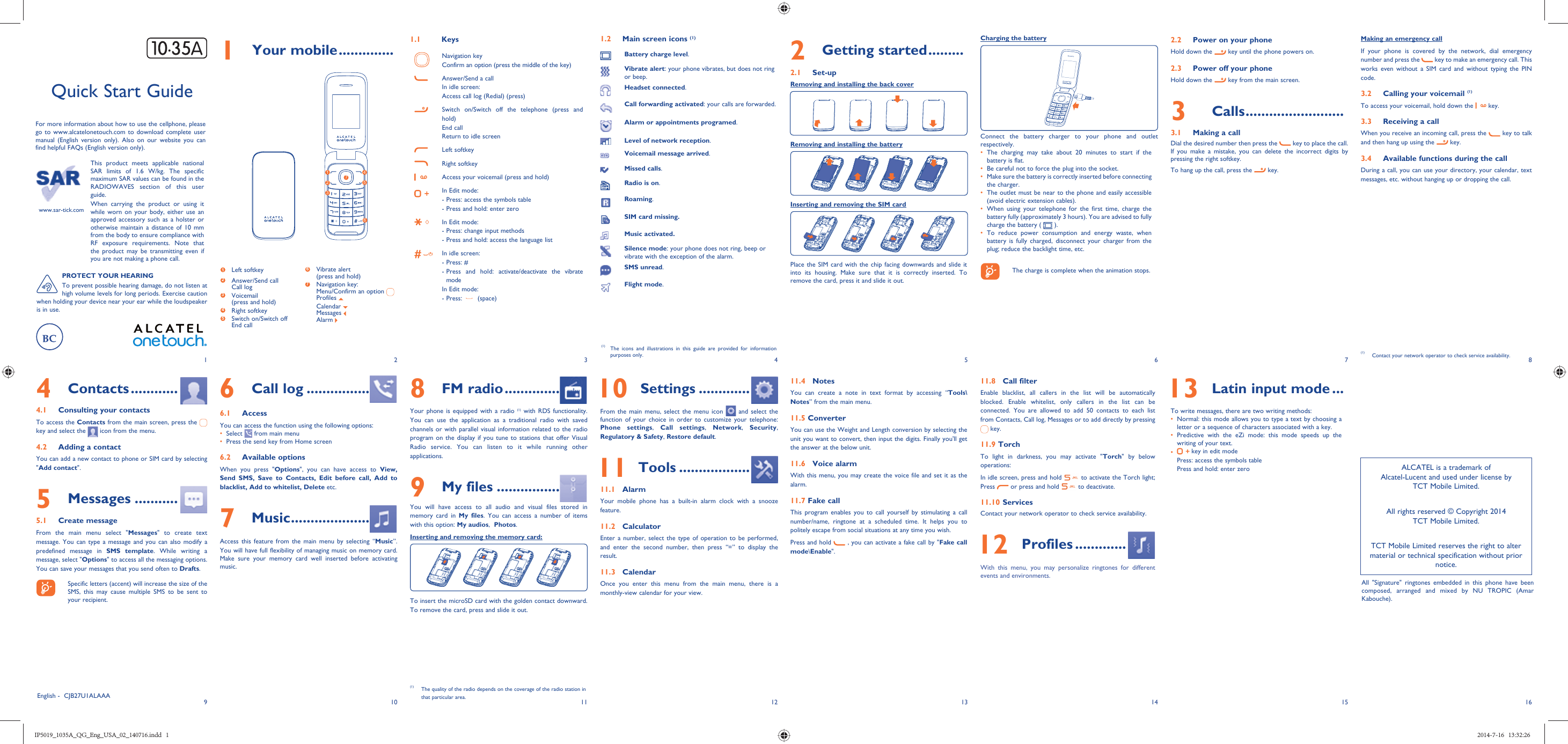 192103114125136147158161 Your mobile ..............1.1   KeysNavigation keyConfirm an option (press the middle of the key)Answer/Send a callIn idle screen:Access call log (Redial) (press)Switch on/Switch off the telephone (press and hold)End callReturn to idle screen Left softkeyRight softkeyAccess your voicemail (press and hold)In Edit mode: - Press: access the symbols table- Press and hold: enter zeroIn Edit mode:- Press: change input methods- Press and hold: access the language listIn idle screen:- Press: #-  Press and hold: activate/deactivate the vibrate modeIn Edit mode:- Press:   (space)1.2  Main screen icons (1)Battery charge level.Vibrate alert: your phone vibrates, but does not ring or beep.Headset connected.Call forwarding activated: your calls are forwarded. Alarm or appointments programed.Level of network reception.Voicemail message arrived.Missed calls.  Radio is on.Roaming.SIM card missing.Music activated.Silence mode: your phone does not ring, beep or vibrate with the exception of the alarm.SMS unread.Flight mode.Charging the batteryConnect the battery charger to your phone and outlet respectively.•  The charging may take about 20 minutes to start if the battery is flat.•  Be careful not to force the plug into the socket.•  Make sure the battery is correctly inserted before connecting the charger.•  The outlet must be near to the phone and easily accessible (avoid electric extension cables).•  When using your telephone for the first time, charge the battery fully (approximately 3 hours). You are advised to fully charge the battery (   ).•  To reduce power consumption and energy waste, when battery is fully charged, disconnect your charger from the plug; reduce the backlight time, etc.    The charge is complete when the animation stops.This product meets applicable national SAR limits of 1.6 W/kg. The specific maximum SAR values can be found in the RADIOWAVES section of this user guide.When carrying the product or using it while worn on your body, either use an approved accessory such as a holster or otherwise maintain a distance of 10 mm from the body to ensure compliance with RF exposure requirements. Note that the product may be transmitting even if you are not making a phone call.2.2  Power on your phoneHold down the   key until the phone powers on.2.3  Power off your phoneHold down the   key from the main screen.3 Calls .........................3.1  Making a callDial the desired number then press the   key to place the call. If you make a mistake, you can delete the incorrect digits by pressing the right softkey.To hang up the call, press the   key.6 Call log ................6.1 AccessYou can access the function using the following options:•  Select   from main menu•  Press the send key from Home screen6.2 Available optionsWhen you press &quot;Options&quot;, you can have access to View, Send SMS, Save to Contacts, Edit before call, Add to blacklist, Add to whitelist, Delete etc.7 Music ....................Access this feature from the main menu by selecting “Music”. You will have full flexibility of managing music on memory card. Make sure your memory card well inserted before activating music.Quick Start GuideFor more information about how to use the cellphone, please go to www.alcatelonetouch.com to download complete user manual (English version only). Also on our website you can find helpful FAQs (English version only).www.sar-tick.com(1)  The icons and illustrations in this guide are provided for information purposes only.4 Contacts ............4.1  Consulting your contactsTo access the Contacts from the main screen, press the   key and select the   icon from the menu. 4.2  Adding a contactYou can add a new contact to phone or SIM card by selecting &quot;Add contact&quot;.5 Messages ...........5.1 Create messageFrom the main menu select &quot;Messages&quot; to create text message. You can type a message and you can also modify a predefined message in SMS template. While writing a message, select &quot;Options&quot; to access all the messaging options. You can save your messages that you send often to Drafts.    Specific letters (accent) will increase the size of the SMS, this may cause multiple SMS to be sent to your recipient.Making an emergency callIf your phone is covered by the network, dial emergency number and press the   key to make an emergency call. This works even without a SIM card and without typing the PIN code. 3.2  Calling your voicemail (1)To access your voicemail, hold down the   key.3.3  Receiving a callWhen you receive an incoming call, press the   key to talk and then hang up using the   key. 3.4  Available functions during the callDuring a call, you can use your directory, your calendar, text messages, etc. without hanging up or dropping the call.(1)  Contact your network operator to check service availability.2 Getting started .........2.1 Set-upRemoving and installing the back coverRemoving and installing the batteryInserting and removing the SIM cardPlace the SIM card with the chip facing downwards and slide it into its housing. Make sure that it is correctly inserted. To remove the card, press it and slide it out. 8 FM radio ..............Your phone is equipped with a radio (1) with RDS functionality. You can use the application as a traditional radio with saved channels or with parallel visual information related to the radio program on the display if you tune to stations that offer Visual Radio service. You can listen to it while running other applications.9 My files ................You will have access to all audio and visual files stored in memory card in My files. You can access a number of items with this option: My audios,  Photos.Inserting and removing the memory card:To insert the microSD card with the golden contact downward. To remove the card, press and slide it out. 10 Settings .............From the main menu, select the menu icon   and select the function of your choice in order to customize your telephone: Phone settings,  Call settings, Network, Security, Regulatory &amp; Safety, Restore default.  11 Tools ..................11.1 AlarmYour mobile phone has a built-in alarm clock with a snooze feature.11.2 CalculatorEnter a number, select the type of operation to be performed, and enter the second number, then press “=” to display the result.11.3 CalendarOnce you enter this menu from the main menu, there is a monthly-view calendar for your view.11.4 NotesYou can create a note in text format by accessing “Tools\Notes” from the main menu.11.5 ConverterYou can use the Weight and Length conversion by selecting the unit you want to convert, then input the digits. Finally you&apos;ll get the answer at the below unit. 11.6 Voice alarmWith this menu, you may create the voice file and set it as the alarm. 11.7 Fake callThis program enables you to call yourself by stimulating a call number/name, ringtone at a scheduled time. It helps you to politely escape from social situations at any time you wish. Press and hold   , you can activate a fake call by &quot;Fake call mode\Enable&quot;. 11.8 Call filterEnable blacklist, all callers in the list will be automatically blocked. Enable whitelist, only callers in the list can be connected. You are allowed to add 50 contacts to each list from Contacts, Call log, Messages or to add directly by pressing  key.11.9 TorchTo light in darkness, you may activate &quot;Torch&quot; by below operations:In idle screen, press and hold   to activate the Torch light; Press   or press and hold   to deactivate.11.10 ServicesContact your network operator to check service availability. 12 Profiles .............With this menu, you may personalize ringtones for different events and environments.(1)  The quality of the radio depends on the coverage of the radio station in that particular area. 13 Latin input mode ...To write messages, there are two writing methods:•  Normal: this mode allows you to type a text by choosing a letter or a sequence of characters associated with a key. •  Predictive with the eZi mode: this mode speeds up the writing of your text.•   key in edit modePress: access the symbols tablePress and hold: enter zeroEnglish -  CJB27U1ALAAA1263574PROTECT YOUR HEARINGTo prevent possible hearing damage, do not listen at high volume levels for long periods. Exercise caution when holding your device near your ear while the loudspeaker is in use.1 Left softkey2  Answer/Send callCall log3  Voicemail(press and hold)4 Right softkey5  Switch on/Switch offEnd call6  Vibrate alert(press and hold)7  Navigation key:Menu/Confirm an option Profiles  Calendar  Messages  Alarm ALCATEL is a trademark of Alcatel-Lucent and used under license by TCT Mobile Limited.All rights reserved © Copyright 2014TCT Mobile Limited.TCT Mobile Limited reserves the right to alter material or technical specification without prior notice.All &quot;Signature&quot; ringtones embedded in this phone have been composed, arranged and mixed by NU TROPIC (Amar Kabouche).IP5019_1035A_QG_Eng_USA_02_140716.indd   1IP5019_1035A_QG_Eng_USA_02_140716.indd   1 2014-7-16   13:32:262014-7-16   13:32:26