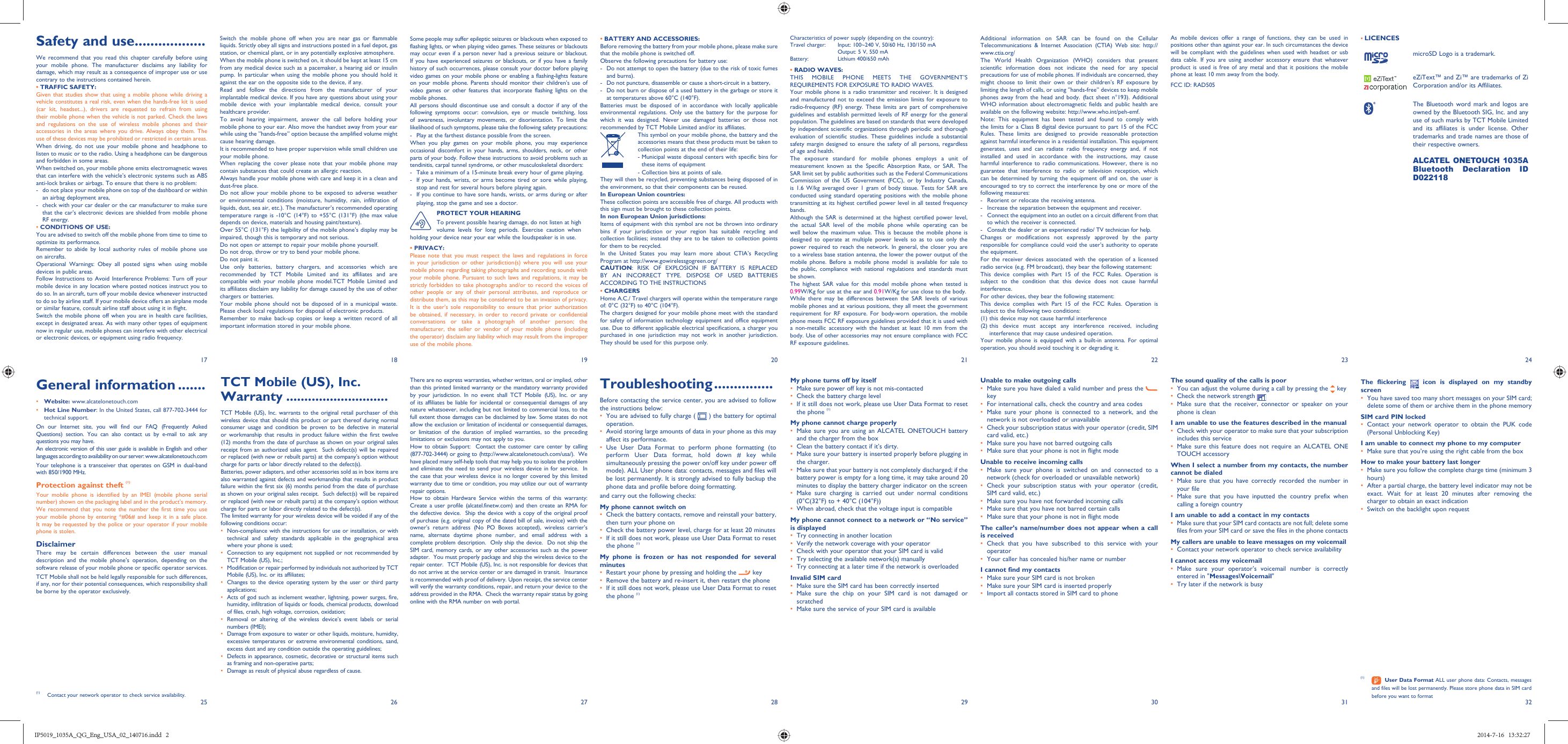 17251826192720282129223023312432• BATTERY AND ACCESSORIES:Before removing the battery from your mobile phone, please make sure that the mobile phone is switched off. Observe the following precautions for battery use: -  Do not attempt to open the battery (due to the risk of toxic fumes and burns). -  Do not puncture, disassemble or cause a short-circuit in a battery, -  Do not burn or dispose of a used battery in the garbage or store it at temperatures above 60°C (140°F). Batteries must be disposed of in accordance with locally applicable environmental regulations. Only use the battery for the purpose for which it was designed. Never use damaged batteries or those not recommended by TCT Mobile Limited and/or its affiliates.This symbol on your mobile phone, the battery and the accessories means that these products must be taken to collection points at the end of their life:-  Municipal waste disposal centers with specific bins for these items of equipment- Collection bins at points of sale.They will then be recycled, preventing substances being disposed of in the environment, so that their components can be reused.In European Union countries:These collection points are accessible free of charge. All products with this sign must be brought to these collection points.In non European Union jurisdictions:Items of equipment with this symbol are not be thrown into ordinary bins if your jurisdiction or your region has suitable recycling and collection facilities; instead they are to be taken to collection points for them to be recycled.In the United States you may learn more about CTIA’s Recycling Program at http://www.gowirelessgogreen.org/CAUTION: RISK OF EXPLOSION IF BATTERY IS REPLACED BY AN INCORRECT TYPE. DISPOSE OF USED BATTERIES ACCORDING TO THE INSTRUCTIONS• CHARGERSHome A.C./ Travel chargers will operate within the temperature range of: 0°C (32°F) to 40°C (104°F).The chargers designed for your mobile phone meet with the standard for safety of information technology equipment and office equipment use. Due to different applicable electrical specifications, a charger you purchased in one jurisdiction may not work in another jurisdiction. They should be used for this purpose only.Characteristics of power supply (depending on the country):Travel charger: Input: 100~240 V, 50/60 Hz, 130/150 mA  Output: 5 V, 550 mA Battery:  Lithium 400/650 mAh• RADIO WAVES:THIS MOBILE PHONE MEETS THE GOVERNMENT’S REQUIREMENTS FOR EXPOSURE TO RADIO WAVES.Your mobile phone is a radio transmitter and receiver. It is designed and manufactured not to exceed the emission limits for exposure to radio-frequency (RF) energy. These limits are part of comprehensive guidelines and establish permitted levels of RF energy for the general population. The guidelines are based on standards that were developed by independent scientific organizations through periodic and thorough evaluation of scientific studies. These guidelines include a substantial safety margin designed to ensure the safety of all persons, regardless of age and health.The exposure standard for mobile phones employs a unit of measurement known as the Specific Absorption Rate, or SAR. The SAR limit set by public authorities such as the Federal Communications Commission of the US Government (FCC), or by Industry Canada, is 1.6 W/kg averaged over 1 gram of body tissue. Tests for SAR are conducted using standard operating positions with the mobile phone transmitting at its highest certified power level in all tested frequency bands.Although the SAR is determined at the highest certified power level, the actual SAR level of the mobile phone while operating can be well below the maximum value. This is because the mobile phone is designed to operate at multiple power levels so as to use only the power required to reach the network. In general, the closer you are to a wireless base station antenna, the lower the power output of the mobile phone. Before a mobile phone model is available for sale to the public, compliance with national regulations and standards must be shown.The highest SAR value for this model mobile phone when tested is 0.99 W/Kg for use at the ear and 0.91 W/Kg for use close to the body.While there may be differences between the SAR levels of various mobile phones and at various positions, they all meet the government requirement for RF exposure. For body-worn operation, the mobile phone meets FCC RF exposure guidelines provided that it is used with a non-metallic accessory with the handset at least 10 mm from the body. Use of other accessories may not ensure compliance with FCC RF exposure guidelines.There are no express warranties, whether written, oral or implied, other than this printed limited warranty or the mandatory warranty provided by your jurisdiction. In no event shall TCT Mobile (US), Inc. or any of its affiliates be liable for incidental or consequential damages of any nature whatsoever, including but not limited to commercial loss, to the full extent those damages can be disclaimed by law. Some states do not allow the exclusion or limitation of incidental or consequential damages, or limitation of the duration of implied warranties, so the preceding limitations or exclusions may not apply to you.How to obtain Support:  Contact the customer care center by calling (877-702-3444) or going to (http://www.alcatelonetouch.com/usa/).  We have placed many self-help tools that may help you to isolate the problem and eliminate the need to send your wireless device in for service.  In the case that your wireless device is no longer covered by this limited warranty due to time or condition, you may utilize our out of warranty repair options. How to obtain Hardware Service within the terms of this warranty: Create a user profile (alcatel.finetw.com) and then create an RMA for the defective device.  Ship the device with a copy of the original proof of purchase (e.g. original copy of the dated bill of sale, invoice) with the owner’s return address (No PO Boxes accepted), wireless carrier’s name, alternate daytime phone number, and email address with a complete problem description.  Only ship the device.  Do not ship the SIM card, memory cards, or any other accessories such as the power adapter.  You must properly package and ship the wireless device to the repair center.  TCT Mobile (US), Inc. is not responsible for devices that do not arrive at the service center or are damaged in transit.  Insurance is recommended with proof of delivery. Upon receipt, the service center will verify the warranty conditions, repair, and return your device to the address provided in the RMA.  Check the warranty repair status by going online with the RMA number on web portal.My phone turns off by itself•  Make sure power off key is not mis-contacted•  Check the battery charge level•  If it still does not work, please use User Data Format to reset the phone (1)My phone cannot charge properly•  Make sure you are using an ALCATEL ONETOUCH battery and the charger from the box•  Clean the battery contact if it’s dirty.•  Make sure your battery is inserted properly before plugging in the charger.•  Make sure that your battery is not completely discharged; if the battery power is empty for a long time, it may take around 20 minutes to display the battery charger indicator on the screen•  Make sure charging is carried out under normal conditions (0°C(32°F) to + 40°C (104°F))•  When abroad, check that the voltage input is compatibleMy phone cannot connect to a network or “No service” is displayed•  Try connecting in another location•  Verify the network coverage with your operator•  Check with your operator that your SIM card is valid•  Try selecting the available network(s) manually •  Try connecting at a later time if the network is overloadedInvalid SIM card•  Make sure the SIM card has been correctly inserted•  Make sure the chip on your SIM card is not damaged or scratched•  Make sure the service of your SIM card is availableAdditional information on SAR can be found on the Cellular Telecommunications &amp; Internet Association (CTIA) Web site: http://www.ctia.org/The World Health Organization (WHO) considers that present scientific information does not indicate the need for any special precautions for use of mobile phones. If individuals are concerned, they might choose to limit their own or their children’s RF exposure by limiting the length of calls, or using “hands-free” devices to keep mobile phones away from the head and body. (fact sheet n°193). Additional WHO information about electromagnetic fields and public health are available on the following website: http://www.who.int/peh-emf. Note: This equipment has been tested and found to comply with the limits for a Class B digital device pursuant to part 15 of the FCC Rules. These limits are designed to provide reasonable protection against harmful interference in a residential installation. This equipment generates, uses and can radiate radio frequency energy and, if not installed and used in accordance with the instructions, may cause harmful interference to radio communications. However, there is no guarantee that interference to radio or television reception, which can be determined by turning the equipment off and on, the user is encouraged to try to correct the interference by one or more of the following measures:-  Reorient or relocate the receiving antenna.-  Increase the separation between the equipment and receiver.-  Connect the equipment into an outlet on a circuit different from that to which the receiver is connected.-  Consult the dealer or an experienced radio/ TV technician for help.Changes or modifications not expressly approved by the party responsible for compliance could void the user’s authority to operate the equipment.For the receiver devices associated with the operation of a licensed radio service (e.g. FM broadcast), they bear the following statement:This device complies with Part 15 of the FCC Rules. Operation is subject to the condition that this device does not cause harmful interference.For other devices, they bear the following statement:This device complies with Part 15 of the FCC Rules. Operation is subject to the following two conditions:(1) this device may not cause harmful interference(2)  this device must accept any interference received, including interference that may cause undesired operation.Your mobile phone is equipped with a built-in antenna. For optimal operation, you should avoid touching it or degrading it.Unable to make outgoing calls•  Make sure you have dialed a valid number and press the key•  For international calls, check the country and area codes•  Make sure your phone is connected to a network, and the network is not overloaded or unavailable•  Check your subscription status with your operator (credit, SIM card valid, etc.)•  Make sure you have not barred outgoing calls•  Make sure that your phone is not in flight modeUnable to receive incoming calls•  Make sure your phone is switched on and connected to a network (check for overloaded or unavailable network)•  Check your subscription status with your operator (credit, SIM card valid, etc.)•  Make sure you have not forwarded incoming calls •  Make sure that you have not barred certain calls•  Make sure that your phone is not in flight modeThe caller’s name/number does not appear when a call is received•  Check that you have subscribed to this service with your operator•  Your caller has concealed his/her name or numberI cannot find my contacts•  Make sure your SIM card is not broken•  Make sure your SIM card is inserted properly•  Import all contacts stored in SIM card to phoneThe sound quality of the calls is poor•  You can adjust the volume during a call by pressing the   key•  Check the network strength •  Make sure that the receiver, connector or speaker on your phone is cleanI am unable to use the features described in the manual•  Check with your operator to make sure that your subscription includes this service•  Make sure this feature does not require an ALCATEL ONE TOUCH accessoryWhen I select a number from my contacts, the number cannot be dialed•  Make sure that you have correctly recorded the number in your file•  Make sure that you have inputted the country prefix when calling a foreign countryI am unable to add a contact in my contacts•  Make sure that your SIM card contacts are not full; delete some files from your SIM card or save the files in the phone contactsMy callers are unable to leave messages on my voicemail•  Contact your network operator to check service availabilityI cannot access my voicemail•  Make sure your operator’s voicemail number is correctly entered in &quot;Messages\Voicemail&quot;•  Try later if the network is busyAs mobile devices offer a range of functions, they can be used in positions other than against your ear. In such circumstances the device will be compliant with the guidelines when used with headset or usb data cable. If you are using another accessory ensure that whatever product is used is free of any metal and that it positions the mobile phone at least 10 mm away from the body.FCC ID: RAD505 TCT Mobile (US), Inc. Warranty ............................TCT Mobile (US), Inc. warrants to the original retail purchaser of this wireless device that should this product or part thereof during normal consumer usage and condition be proven to be defective in material or workmanship that results in product failure within the first twelve (12) months from the date of purchase as shown on your original sales receipt from an authorized sales agent.  Such defect(s) will be repaired or replaced (with new or rebuilt parts) at the company’s option without charge for parts or labor directly related to the defect(s). Batteries, power adapters, and other accessories sold as in box items are also warranted against defects and workmanship that results in product failure within the first six (6) months period from the date of purchase as shown on your original sales receipt.  Such defect(s) will be repaired or replaced (with new or rebuilt parts) at the company’s option without charge for parts or labor directly related to the defect(s). The limited warranty for your wireless device will be voided if any of the following conditions occur:•  Non-compliance with the instructions for use or installation, or with technical and safety standards applicable in the geographical area where your phone is used;•  Connection to any equipment not supplied or not recommended by TCT Mobile (US), Inc.;•  Modification or repair performed by individuals not authorized by TCT Mobile (US), Inc. or its affiliates; •  Changes to the device operating system by the user or third party applications;•  Acts of god such as inclement weather, lightning, power surges, fire, humidity, infiltration of liquids or foods, chemical products, download of files, crash, high voltage, corrosion, oxidation;•  Removal or altering of the wireless device’s event labels or serial numbers (IMEI);•  Damage from exposure to water or other liquids, moisture, humidity, excessive temperatures or extreme environmental conditions, sand, excess dust and any condition outside the operating guidelines;•  Defects in appearance, cosmetic, decorative or structural items such as framing and non-operative parts;•  Damage as result of physical abuse regardless of cause.Some people may suffer epileptic seizures or blackouts when exposed to flashing lights, or when playing video games. These seizures or blackouts may occur even if a person never had a previous seizure or blackout. If you have experienced seizures or blackouts, or if you have a family history of such occurrences, please consult your doctor before playing video games on your mobile phone or enabling a flashing-lights feature on your mobile phone. Parents should monitor their children’s use of video games or other features that incorporate flashing lights on the mobile phones.All persons should discontinue use and consult a doctor if any of the following symptoms occur: convulsion, eye or muscle twitching, loss of awareness, involuntary movements, or disorientation. To limit the likelihood of such symptoms, please take the following safety precautions:-  Play at the farthest distance possible from the screen.When you play games on your mobile phone, you may experience occasional discomfort in your hands, arms, shoulders, neck, or other parts of your body. Follow these instructions to avoid problems such as tendinitis, carpal tunnel syndrome, or other musculoskeletal disorders:-  Take a minimum of a 15-minute break every hour of game playing.-  If your hands, wrists, or arms become tired or sore while playing, stop and rest for several hours before playing again.-  If you continue to have sore hands, wrists, or arms during or after playing, stop the game and see a doctor.PROTECT YOUR HEARINGTo prevent possible hearing damage, do not listen at high volume levels for long periods. Exercise caution when holding your device near your ear while the loudspeaker is in use.• PRIVACY:Please note that you must respect the laws and regulations in force in your jurisdiction or other jurisdiction(s) where you will use your mobile phone regarding taking photographs and recording sounds with your mobile phone. Pursuant to such laws and regulations, it may be strictly forbidden to take photographs and/or to record the voices of other people or any of their personal attributes, and reproduce or distribute them, as this may be considered to be an invasion of privacy.  It is the user’s sole responsibility to ensure that prior authorization be obtained, if necessary, in order to record private or confidential conversations or take a photograph of another person; the manufacturer, the seller or vendor of your mobile phone (including the operator) disclaim any liability which may result from the improper use of the mobile phone.• LICENCES microSD Logo is a trademark.eZiText™ and Zi™ are trademarks of Zi Corporation and/or its Affiliates.The Bluetooth word mark and logos are owned by the Bluetooth SIG, Inc. and any use of such marks by TCT Mobile Limited and its affiliates is under license. Other trademarks and trade names are those of their respective owners. ALCATEL ONETOUCH 1035A Bluetooth Declaration ID D022118The flickering   icon is displayed on my standby screen•  You have saved too many short messages on your SIM card; delete some of them or archive them in the phone memorySIM card PIN locked•  Contact your network operator to obtain the PUK code (Personal Unblocking Key)I am unable to connect my phone to my computer•  Make sure that you’re using the right cable from the boxHow to make your battery last longer•  Make sure you follow the complete charge time (minimum 3 hours)•  After a partial charge, the battery level indicator may not be exact. Wait for at least 20 minutes after removing the charger to obtain an exact indication•  Switch on the backlight upon requestGeneral information .......• Website: www.alcatelonetouch.com• Hot Line Number: In the United States, call 877-702-3444 for technical support.On our Internet site, you will find our FAQ (Frequently Asked Questions) section. You can also contact us by e-mail to ask any questions you may have. An electronic version of this user guide is available in English and other languages according to availability on our server: www.alcatelonetouch.comYour telephone is a transceiver that operates on GSM in dual-band with 850/1900 MHz.Protection against theft (1)Your mobile phone is identified by an IMEI (mobile phone serial number) shown on the packaging label and in the product’s memory. We recommend that you note the number the first time you use your mobile phone by entering *#06# and keep it in a safe place. It may be requested by the police or your operator if your mobile phone is stolen. DisclaimerThere may be certain differences between the user manual description and the mobile phone’s operation, depending on the software release of your mobile phone or specific operator services.TCT Mobile shall not be held legally responsible for such differences, if any, nor for their potential consequences, which responsibility shall be borne by the operator exclusively.(1)  Contact your network operator to check service availability. Safety and use ..................We recommend that you read this chapter carefully before using your mobile phone. The manufacturer disclaims any liability for damage, which may result as a consequence of improper use or use contrary to the instructions contained herein.• TRAFFIC SAFETY:Given that studies show that using a mobile phone while driving a vehicle constitutes a real risk, even when the hands-free kit is used (car kit, headset...), drivers are requested to refrain from using their mobile phone when the vehicle is not parked. Check the laws and regulations on the use of wireless mobile phones and their accessories in the areas where you drive. Always obey them. The use of these devices may be prohibited or restricted in certain areas.When driving, do not use your mobile phone and headphone to listen to music or to the radio. Using a headphone can be dangerous and forbidden in some areas.When switched on, your mobile phone emits electromagnetic waves that can interfere with the vehicle’s electronic systems such as ABS anti-lock brakes or airbags. To ensure that there is no problem:-  do not place your mobile phone on top of the dashboard or within an airbag deployment area,-  check with your car dealer or the car manufacturer to make sure that the car’s electronic devices are shielded from mobile phone RF energy.• CONDITIONS OF USE:You are advised to switch off the mobile phone from time to time to optimize its performance.Remember to abide by local authority rules of mobile phone use on aircrafts.Operational Warnings: Obey all posted signs when using mobile devices in public areas. Follow Instructions to Avoid Interference Problems: Turn off your mobile device in any location where posted notices instruct you to do so. In an aircraft, turn off your mobile device whenever instructed to do so by airline staff. If your mobile device offers an airplane mode or similar feature, consult airline staff about using it in flight.Switch the mobile phone off when you are in health care facilities, except in designated areas. As with many other types of equipment now in regular use, mobile phones can interfere with other electrical or electronic devices, or equipment using radio frequency.Switch the mobile phone off when you are near gas or flammable liquids. Strictly obey all signs and instructions posted in a fuel depot, gas station, or chemical plant, or in any potentially explosive atmosphere.When the mobile phone is switched on, it should be kept at least 15 cm from any medical device such as a pacemaker, a hearing aid or insulin pump. In particular when using the mobile phone you should hold it against the ear on the opposite side to the device, if any. Read and follow the directions from the manufacturer of your implantable medical device. If you have any questions about using your mobile device with your implantable medical device, consult your healthcare provider.To avoid hearing impairment, answer the call before holding your mobile phone to your ear. Also move the handset away from your ear while using the “hands-free” option because the amplified volume might cause hearing damage.It is recommended to have proper supervision while small children use your mobile phone.When replacing the cover please note that your mobile phone may contain substances that could create an allergic reaction.Always handle your mobile phone with care and keep it in a clean and dust-free place.Do not allow your mobile phone to be exposed to adverse weather or environmental conditions (moisture, humidity, rain, infiltration of liquids, dust, sea air, etc.). The manufacturer’s recommended operating temperature range is -10°C (14°F) to +55°C (131°F) (the max value depends on device, materials and housing paint/texture).Over 55°C (131°F) the legibility of the mobile phone’s display may be impaired, though this is temporary and not serious. Do not open or attempt to repair your mobile phone yourself.Do not drop, throw or try to bend your mobile phone.Do not paint it.Use only batteries, battery chargers, and accessories which are recommended by TCT Mobile Limited and its affiliates and are compatible with your mobile phone model.TCT Mobile Limited and its affiliates disclaim any liability for damage caused by the use of other chargers or batteries.Your mobile phone should not be disposed of in a municipal waste. Please check local regulations for disposal of electronic products.Remember to make back-up copies or keep a written record of all important information stored in your mobile phone.(1)   User Data Format ALL user phone data: Contacts, messages and files will be lost permanently. Please store phone data in SIM card before you want to formatTroubleshooting ...............Before contacting the service center, you are advised to follow the instructions below:•  You are advised to fully charge (   ) the battery for optimal operation.•  Avoid storing large amounts of data in your phone as this may affect its performance.•  Use User Data Format to perform phone formatting (to perform User Data format, hold down # key while simultaneously pressing the power on/off key under power off mode). ALL User phone data: contacts, messages and files will be lost permanently. It is strongly advised to fully backup the phone data and profile before doing formatting. and carry out the following checks:My phone cannot switch on •  Check the battery contacts, remove and reinstall your battery, then turn your phone on •  Check the battery power level, charge for at least 20 minutes•  If it still does not work, please use User Data Format to reset the phone (1)My phone is frozen or has not responded for several minutes•  Restart your phone by pressing and holding the   key•  Remove the battery and re-insert it, then restart the phone•  If it still does not work, please use User Data Format to reset the phone (1)IP5019_1035A_QG_Eng_USA_02_140716.indd   2IP5019_1035A_QG_Eng_USA_02_140716.indd   2 2014-7-16   13:32:272014-7-16   13:32:27