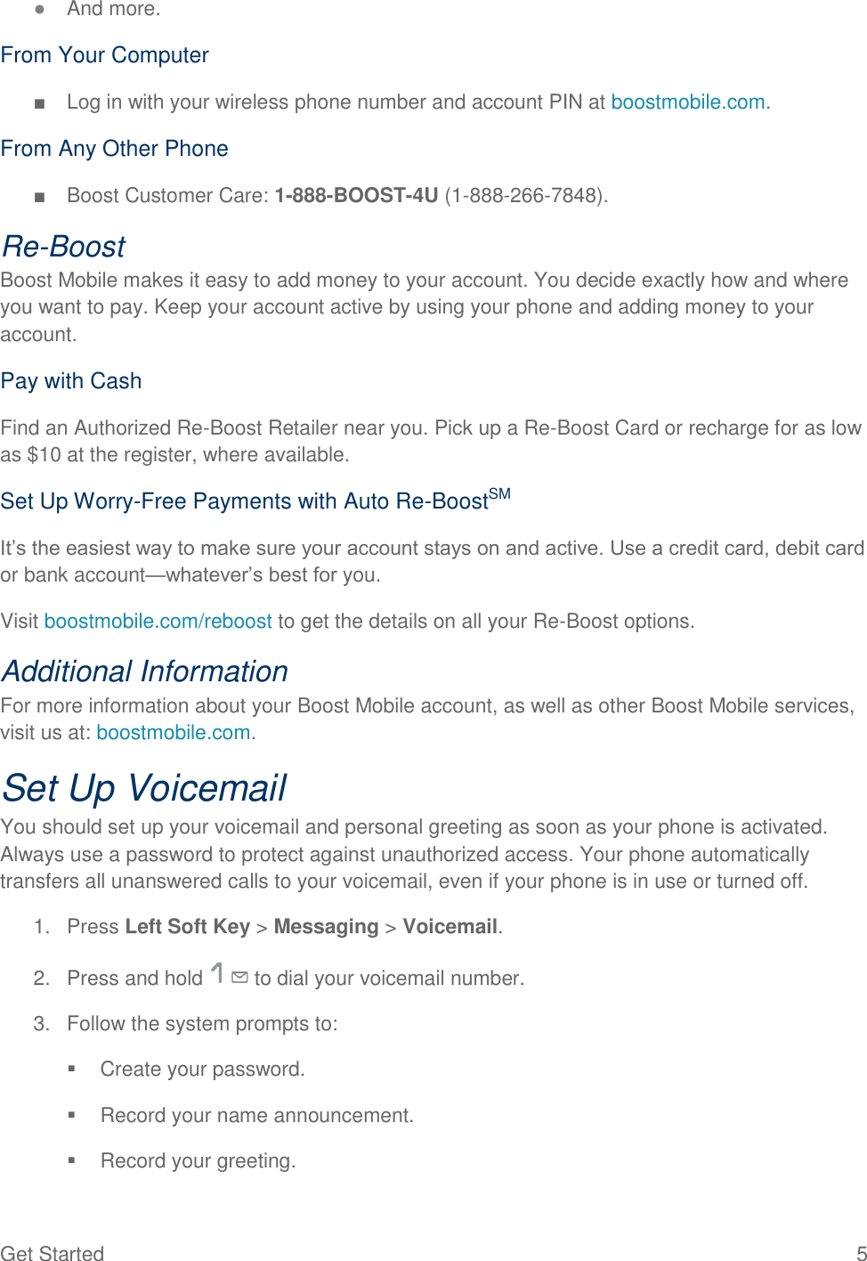 Get Started  5 ● And more. From Your Computer ■  Log in with your wireless phone number and account PIN at boostmobile.com. From Any Other Phone ■  Boost Customer Care: 1-888-BOOST-4U (1-888-266-7848).  Re-Boost Boost Mobile makes it easy to add money to your account. You decide exactly how and where you want to pay. Keep your account active by using your phone and adding money to your account. Pay with Cash Find an Authorized Re-Boost Retailer near you. Pick up a Re-Boost Card or recharge for as low as $10 at the register, where available. Set Up Worry-Free Payments with Auto Re-BoostSM It’s the easiest way to make sure your account stays on and active. Use a credit card, debit card or bank account—whatever’s best for you. Visit boostmobile.com/reboost to get the details on all your Re-Boost options. Additional Information For more information about your Boost Mobile account, as well as other Boost Mobile services, visit us at: boostmobile.com. Set Up Voicemail You should set up your voicemail and personal greeting as soon as your phone is activated. Always use a password to protect against unauthorized access. Your phone automatically transfers all unanswered calls to your voicemail, even if your phone is in use or turned off. 1.  Press Left Soft Key &gt; Messaging &gt; Voicemail. 2.  Press and hold   to dial your voicemail number. 3.  Follow the system prompts to:   Create your password.   Record your name announcement.   Record your greeting. 