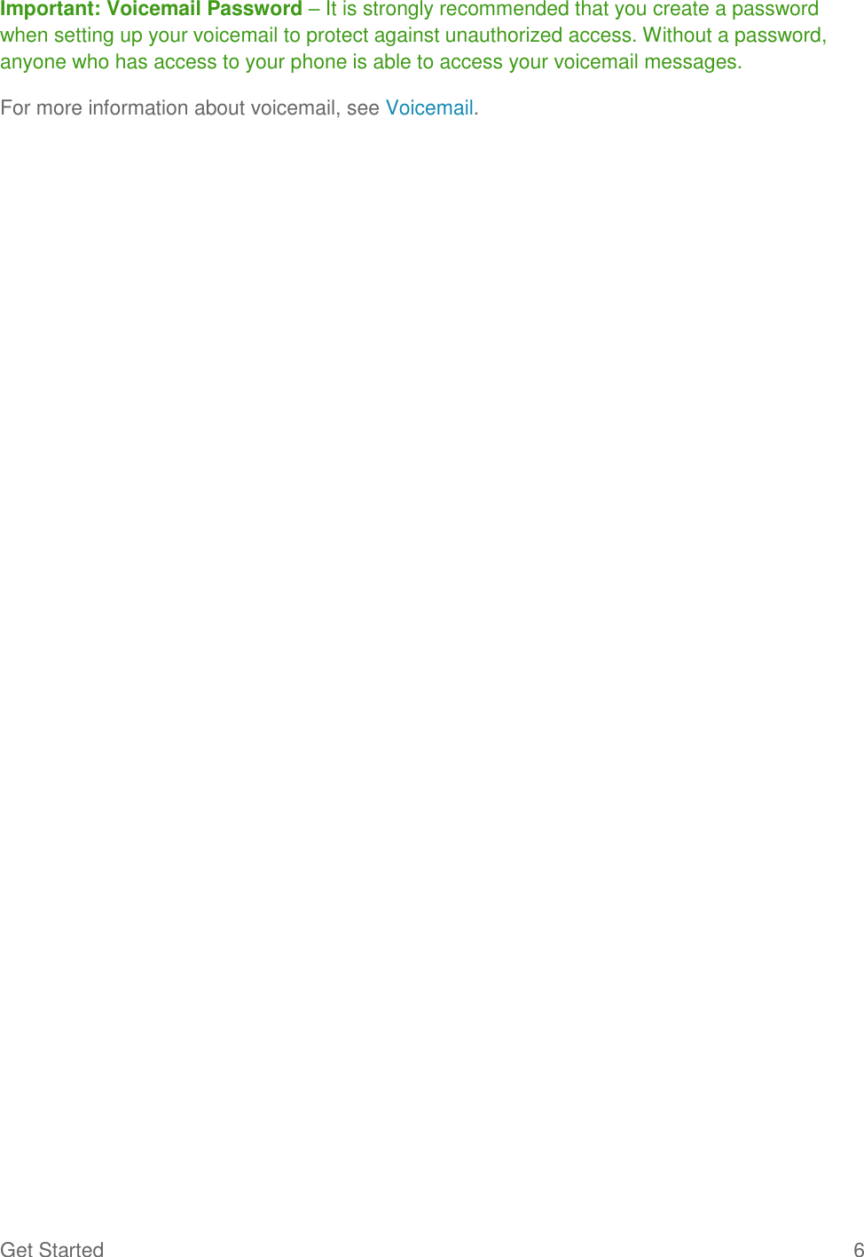 Get Started  6 Important: Voicemail Password – It is strongly recommended that you create a password when setting up your voicemail to protect against unauthorized access. Without a password, anyone who has access to your phone is able to access your voicemail messages. For more information about voicemail, see Voicemail.  