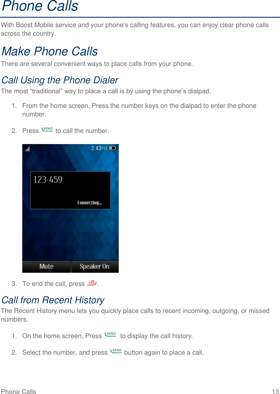 Phone Calls  13 Phone Calls With Boost Mobile service and your phone’s calling features, you can enjoy clear phone calls across the country. Make Phone Calls There are several convenient ways to place calls from your phone. Call Using the Phone Dialer The most “traditional” way to place a call is by using the phone’s dialpad. 1.  From the home screen, Press the number keys on the dialpad to enter the phone number. 2.  Press   to call the number.   3.  To end the call, press  . Call from Recent History The Recent History menu lets you quickly place calls to recent incoming, outgoing, or missed numbers. 1.  On the home screen, Press    to display the call history.  2.  Select the number, and press   button again to place a call. 