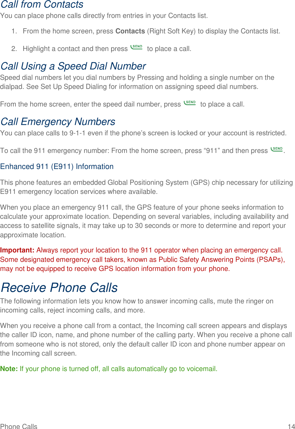 Phone Calls  14 Call from Contacts You can place phone calls directly from entries in your Contacts list. 1.  From the home screen, press Contacts (Right Soft Key) to display the Contacts list. 2.  Highlight a contact and then press    to place a call. Call Using a Speed Dial Number Speed dial numbers let you dial numbers by Pressing and holding a single number on the dialpad. See Set Up Speed Dialing for information on assigning speed dial numbers. From the home screen, enter the speed dail number, press    to place a call. Call Emergency Numbers You can place calls to 9-1-1 even if the phone’s screen is locked or your account is restricted. To call the 911 emergency number: From the home screen, press “911” and then press  . Enhanced 911 (E911) Information This phone features an embedded Global Positioning System (GPS) chip necessary for utilizing E911 emergency location services where available. When you place an emergency 911 call, the GPS feature of your phone seeks information to calculate your approximate location. Depending on several variables, including availability and access to satellite signals, it may take up to 30 seconds or more to determine and report your approximate location. Important: Always report your location to the 911 operator when placing an emergency call. Some designated emergency call takers, known as Public Safety Answering Points (PSAPs), may not be equipped to receive GPS location information from your phone. Receive Phone Calls The following information lets you know how to answer incoming calls, mute the ringer on incoming calls, reject incoming calls, and more. When you receive a phone call from a contact, the Incoming call screen appears and displays the caller ID icon, name, and phone number of the calling party. When you receive a phone call from someone who is not stored, only the default caller ID icon and phone number appear on the Incoming call screen. Note: If your phone is turned off, all calls automatically go to voicemail. 