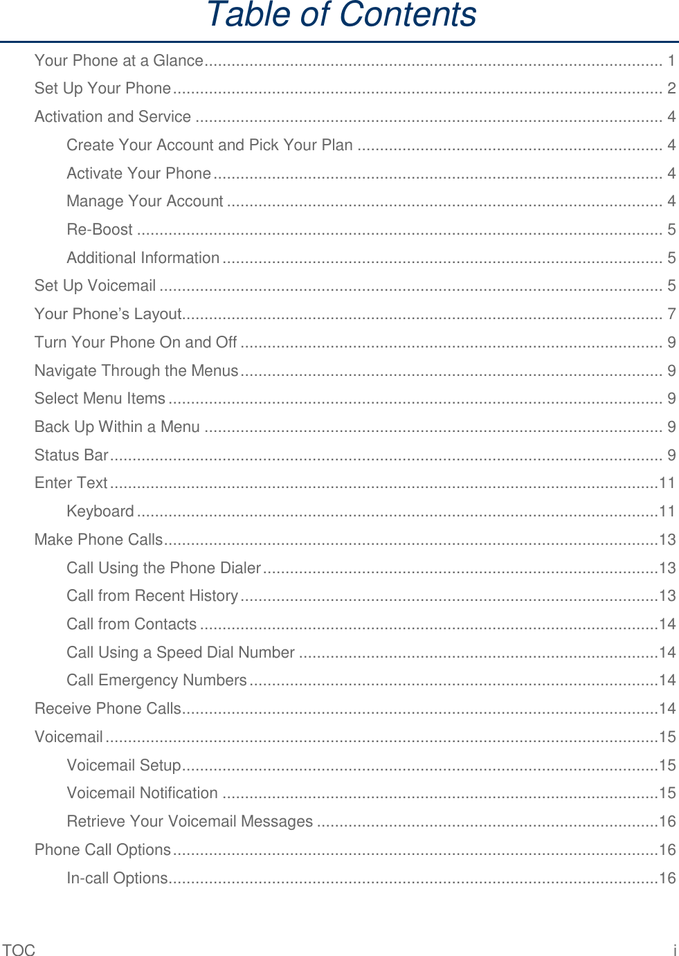 TOC  i Table of Contents Your Phone at a Glance ...................................................................................................... 1 Set Up Your Phone ............................................................................................................. 2 Activation and Service ........................................................................................................ 4 Create Your Account and Pick Your Plan .................................................................... 4 Activate Your Phone .................................................................................................... 4 Manage Your Account ................................................................................................. 4 Re-Boost ..................................................................................................................... 5 Additional Information .................................................................................................. 5 Set Up Voicemail ................................................................................................................ 5 Your Phone’s Layout ........................................................................................................... 7 Turn Your Phone On and Off .............................................................................................. 9 Navigate Through the Menus .............................................................................................. 9 Select Menu Items .............................................................................................................. 9 Back Up Within a Menu ...................................................................................................... 9 Status Bar ........................................................................................................................... 9 Enter Text ..........................................................................................................................11 Keyboard ....................................................................................................................11 Make Phone Calls ..............................................................................................................13 Call Using the Phone Dialer ........................................................................................13 Call from Recent History .............................................................................................13 Call from Contacts ......................................................................................................14 Call Using a Speed Dial Number ................................................................................14 Call Emergency Numbers ...........................................................................................14 Receive Phone Calls ..........................................................................................................14 Voicemail ...........................................................................................................................15 Voicemail Setup ..........................................................................................................15 Voicemail Notification .................................................................................................15 Retrieve Your Voicemail Messages ............................................................................16 Phone Call Options ............................................................................................................16 In-call Options .............................................................................................................16 