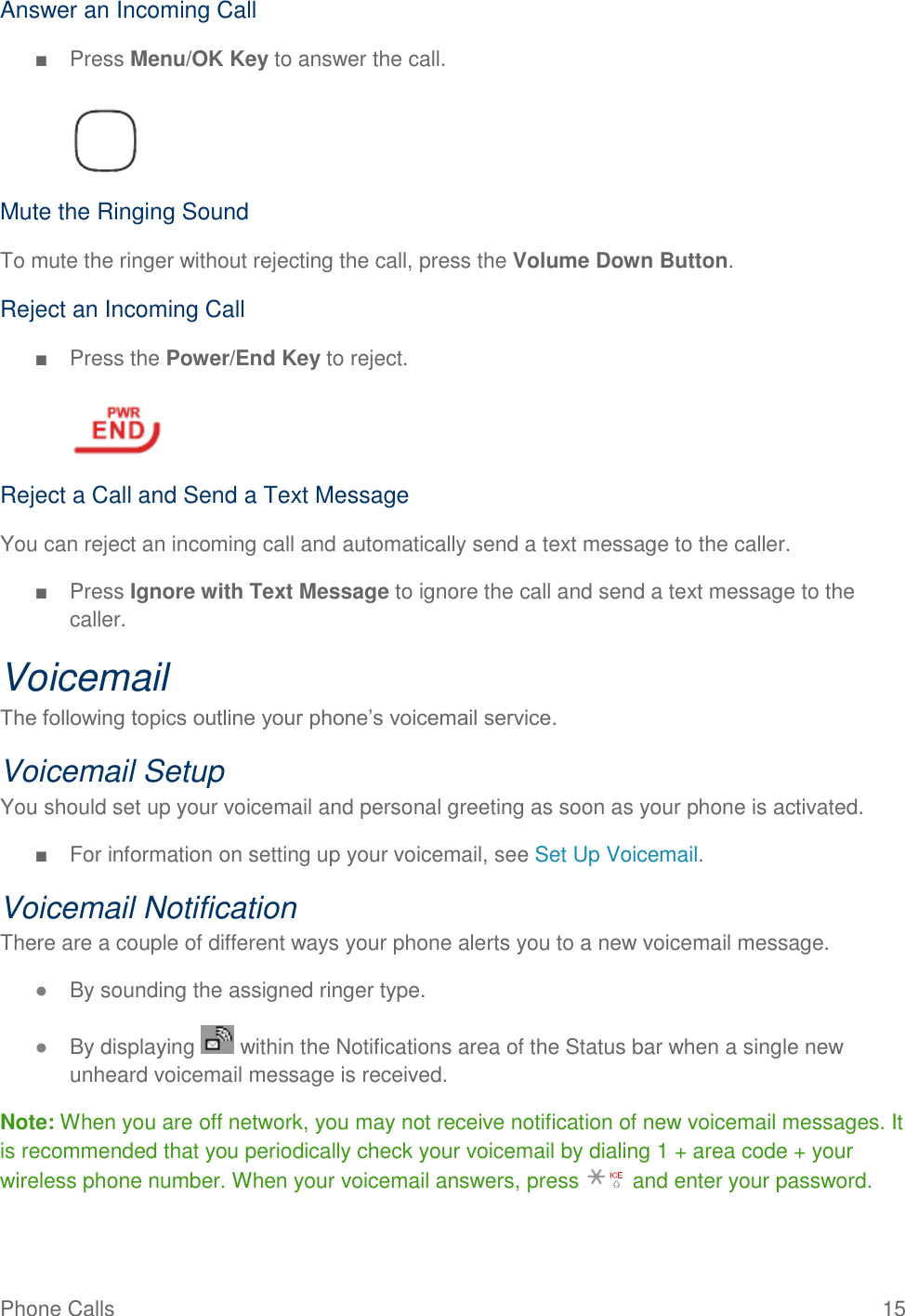 Phone Calls  15 Answer an Incoming Call ■  Press Menu/OK Key to answer the call.   Mute the Ringing Sound To mute the ringer without rejecting the call, press the Volume Down Button. Reject an Incoming Call ■  Press the Power/End Key to reject.   Reject a Call and Send a Text Message You can reject an incoming call and automatically send a text message to the caller. ■  Press Ignore with Text Message to ignore the call and send a text message to the caller. Voicemail The following topics outline your phone’s voicemail service. Voicemail Setup You should set up your voicemail and personal greeting as soon as your phone is activated.  ■  For information on setting up your voicemail, see Set Up Voicemail. Voicemail Notification There are a couple of different ways your phone alerts you to a new voicemail message. ● By sounding the assigned ringer type. ● By displaying   within the Notifications area of the Status bar when a single new unheard voicemail message is received. Note: When you are off network, you may not receive notification of new voicemail messages. It is recommended that you periodically check your voicemail by dialing 1 + area code + your wireless phone number. When your voicemail answers, press   and enter your password.  