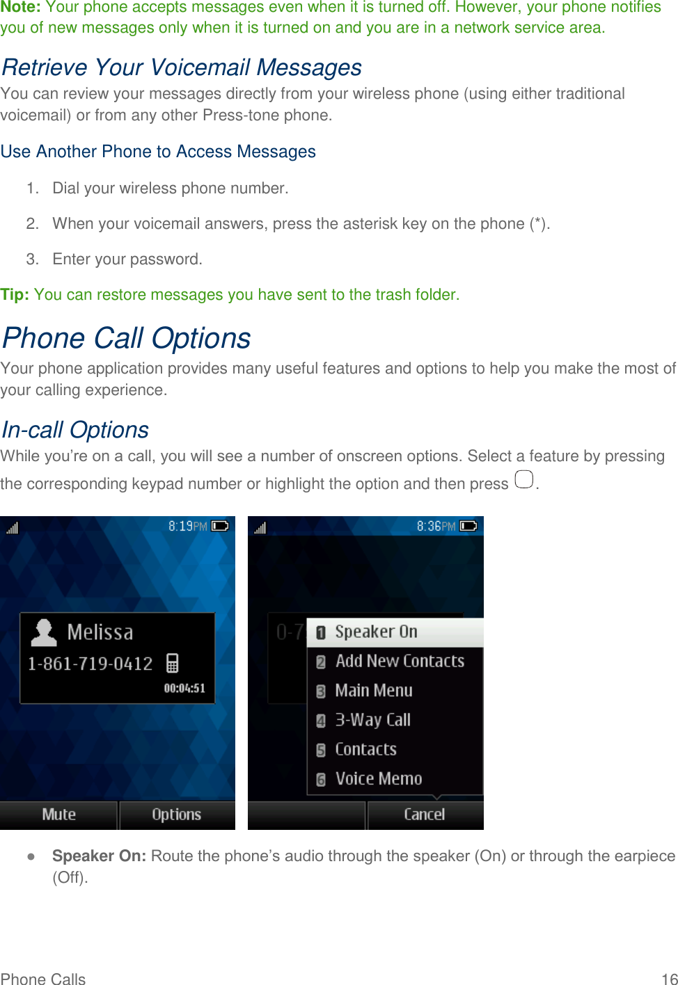 Phone Calls  16 Note: Your phone accepts messages even when it is turned off. However, your phone notifies you of new messages only when it is turned on and you are in a network service area. Retrieve Your Voicemail Messages You can review your messages directly from your wireless phone (using either traditional voicemail) or from any other Press-tone phone. Use Another Phone to Access Messages 1.  Dial your wireless phone number. 2.  When your voicemail answers, press the asterisk key on the phone (*).  3.  Enter your password.  Tip: You can restore messages you have sent to the trash folder.  Phone Call Options Your phone application provides many useful features and options to help you make the most of your calling experience. In-call Options While you’re on a call, you will see a number of onscreen options. Select a feature by pressing the corresponding keypad number or highlight the option and then press  .       ● Speaker On: Route the phone’s audio through the speaker (On) or through the earpiece (Off).  