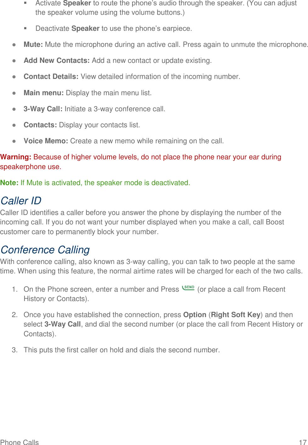 Phone Calls  17   Activate Speaker to route the phone’s audio through the speaker. (You can adjust the speaker volume using the volume buttons.)    Deactivate Speaker to use the phone’s earpiece. ● Mute: Mute the microphone during an active call. Press again to unmute the microphone. ● Add New Contacts: Add a new contact or update existing. ● Contact Details: View detailed information of the incoming number. ● Main menu: Display the main menu list. ● 3-Way Call: Initiate a 3-way conference call.  ● Contacts: Display your contacts list. ● Voice Memo: Create a new memo while remaining on the call. Warning: Because of higher volume levels, do not place the phone near your ear during speakerphone use. Note: If Mute is activated, the speaker mode is deactivated.  Caller ID Caller ID identifies a caller before you answer the phone by displaying the number of the incoming call. If you do not want your number displayed when you make a call, call Boost customer care to permanently block your number. Conference Calling With conference calling, also known as 3-way calling, you can talk to two people at the same time. When using this feature, the normal airtime rates will be charged for each of the two calls. 1.  On the Phone screen, enter a number and Press   (or place a call from Recent History or Contacts). 2.  Once you have established the connection, press Option (Right Soft Key) and then select 3-Way Call, and dial the second number (or place the call from Recent History or Contacts).  3.  This puts the first caller on hold and dials the second number. 