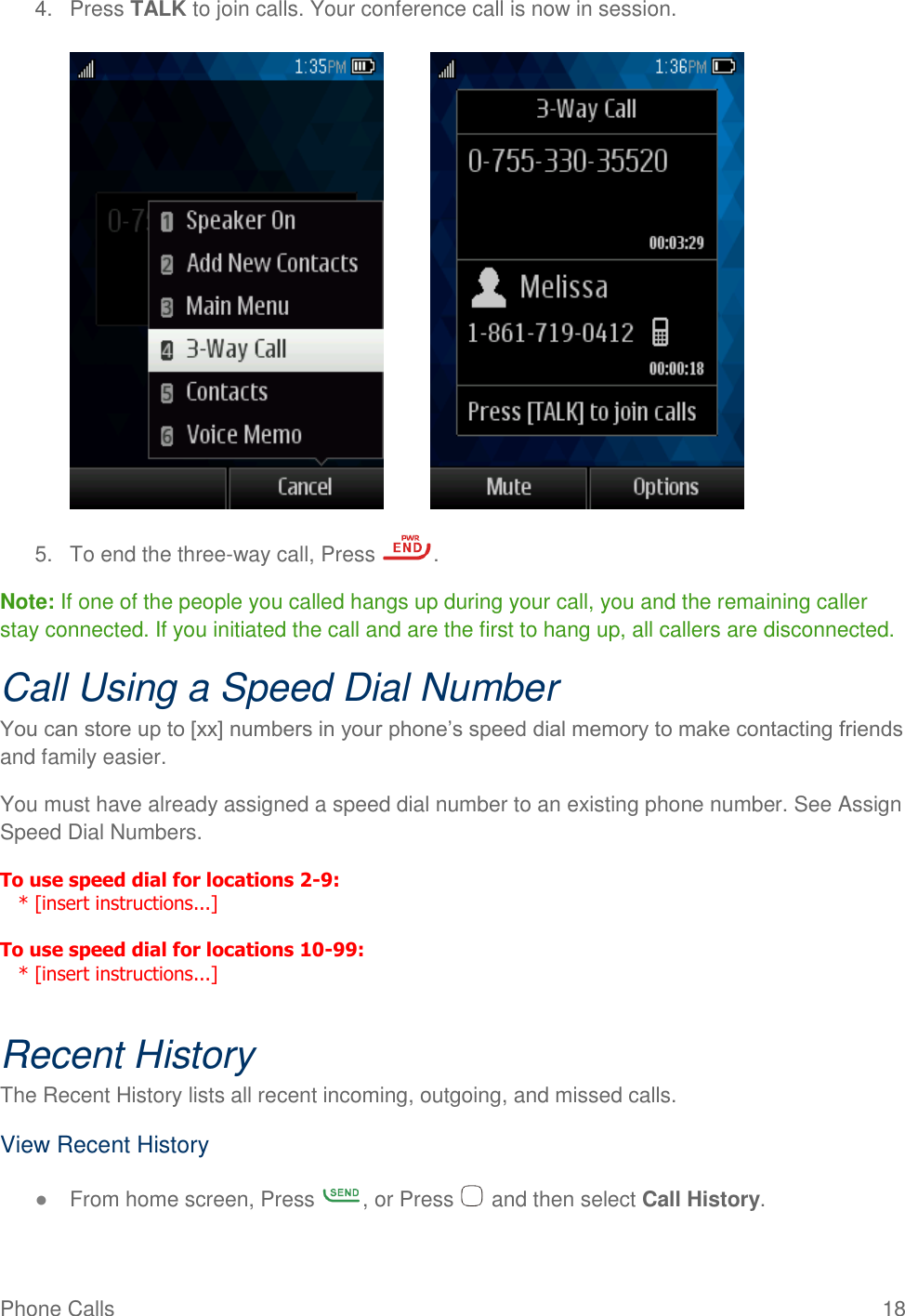 Phone Calls  18 4.  Press TALK to join calls. Your conference call is now in session.            5.  To end the three-way call, Press  . Note: If one of the people you called hangs up during your call, you and the remaining caller stay connected. If you initiated the call and are the first to hang up, all callers are disconnected. Call Using a Speed Dial Number You can store up to [xx] numbers in your phone’s speed dial memory to make contacting friends and family easier. You must have already assigned a speed dial number to an existing phone number. See Assign Speed Dial Numbers. To use speed dial for locations 2-9:     * [insert instructions...]  To use speed dial for locations 10-99:     * [insert instructions...]  Recent History The Recent History lists all recent incoming, outgoing, and missed calls. View Recent History ● From home screen, Press  , or Press   and then select Call History. 