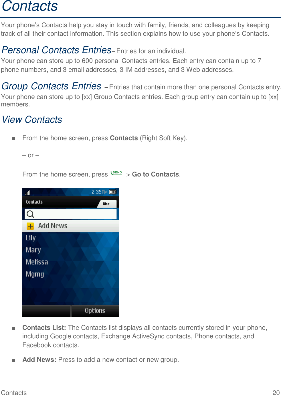 Contacts  20 Contacts Your phone’s Contacts help you stay in touch with family, friends, and colleagues by keeping track of all their contact information. This section explains how to use your phone’s Contacts. Personal Contacts Entries– Entries for an individual. Your phone can store up to 600 personal Contacts entries. Each entry can contain up to 7 phone numbers, and 3 email addresses, 3 IM addresses, and 3 Web addresses. Group Contacts Entries – Entries that contain more than one personal Contacts entry. Your phone can store up to [xx] Group Contacts entries. Each group entry can contain up to [xx] members. View Contacts  ■  From the home screen, press Contacts (Right Soft Key).   – or –  From the home screen, press    &gt; Go to Contacts.   ■ Contacts List: The Contacts list displays all contacts currently stored in your phone, including Google contacts, Exchange ActiveSync contacts, Phone contacts, and Facebook contacts. ■ Add News: Press to add a new contact or new group. 