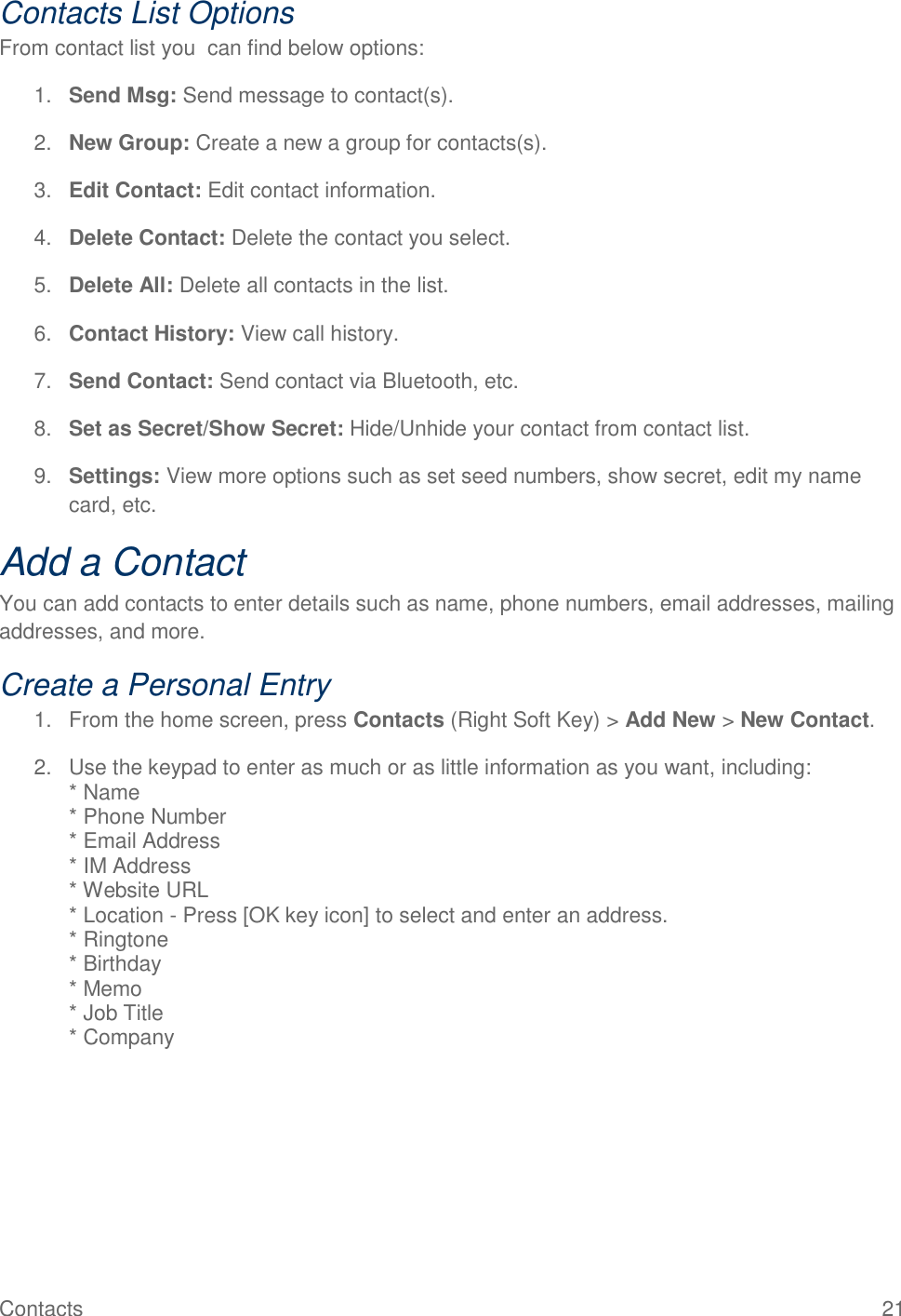 Contacts  21 Contacts List Options From contact list you  can find below options: 1. Send Msg: Send message to contact(s). 2. New Group: Create a new a group for contacts(s). 3. Edit Contact: Edit contact information. 4. Delete Contact: Delete the contact you select. 5. Delete All: Delete all contacts in the list. 6. Contact History: View call history. 7. Send Contact: Send contact via Bluetooth, etc. 8. Set as Secret/Show Secret: Hide/Unhide your contact from contact list. 9. Settings: View more options such as set seed numbers, show secret, edit my name card, etc. Add a Contact You can add contacts to enter details such as name, phone numbers, email addresses, mailing addresses, and more. Create a Personal Entry 1.  From the home screen, press Contacts (Right Soft Key) &gt; Add New &gt; New Contact. 2.  Use the keypad to enter as much or as little information as you want, including:   * Name * Phone Number * Email Address * IM Address * Website URL * Location - Press [OK key icon] to select and enter an address. * Ringtone * Birthday * Memo * Job Title * Company 